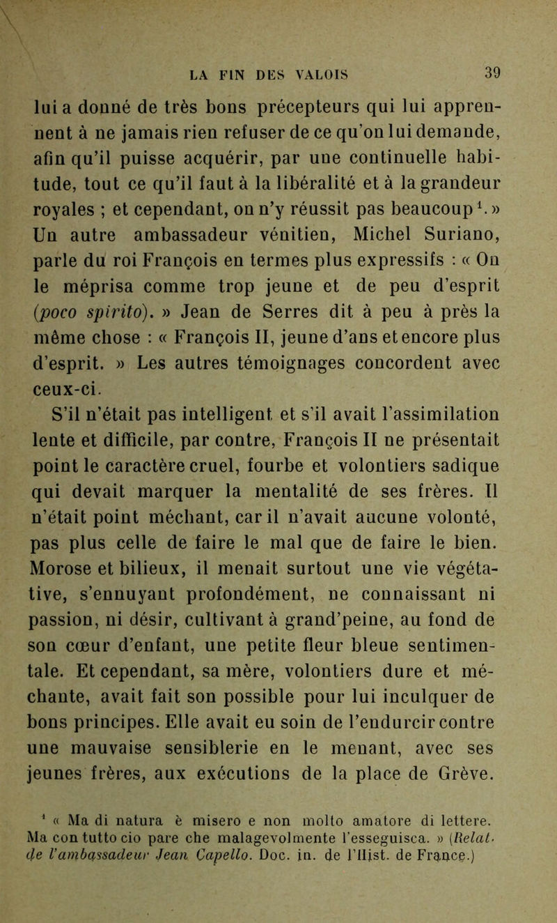 lui a donné de très bons précepteurs qui lui appren- nent à ne jamais rien refuser de ce qu’on lui demande, afin qu’il puisse acquérir, par une continuelle habi- tude, tout ce qu’il faut à la libéralité et à la grandeur royales ; et cependant, on n’y réussit pas beaucoup Un autre ambassadeur vénitien, Michel Suriano, parle du roi François en termes plus expressifs : « On le méprisa comme trop jeune et de peu d’esprit {poco spirito). » Jean de Serres dit à peu à près la même chose : « François II, jeune d’ans et encore plus d’esprit. » Les autres témoignages concordent avec ceux-ci. S’il n’était pas intelligent et s’il avait l’assimilation lente et difficile, par contre, François II ne présentait point le caractère cruel, fourbe et volontiers sadique qui devait marquer la mentalité de ses frères. Il n’était point méchant, car il n’avait aucune volonté, pas plus celle de faire le mal que de faire le bien. Morose et bilieux, il menait surtout une vie végéta- tive, s’ennuyant profondément, ne connaissant ni passion, ni désir, cultivant à grand’peine, au fond de son cœur d’enfant, une petite fleur bleue sentimen- tale. Et cependant, sa mère, volontiers dure et mé- chante, avait fait son possible pour lui inculquer de bons principes. Elle avait eu soin de l’endurcir contre une mauvaise sensiblerie en le menant, avec ses jeunes frères, anx exécutions de la place de Grève. ^ « Ma di natura è misero e non inoUo amatore di lettere. Ma contuttocio pare che malagevolmente l’esseguisca. » [Relat- 4e l’ambassadeui‘ Jean Capello. Doc. in. de l’Ilist. de Fraftce.)