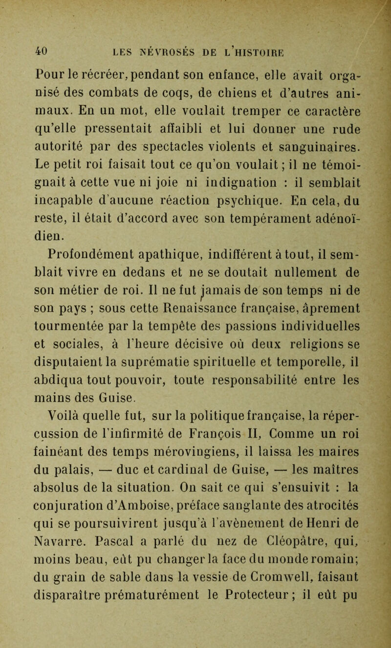 Pour le récréer, pendant son enfance, elle avait orga- nisé des combats de coqs, de chiens et d’autres ani- maux. En un mot, elle voulait tremper ce caractère qu’elle pressentait affaibli et lui donner une rude autorité par des spectacles violents et sanguinaires. Le petit roi faisait tout ce qu’on voulait ; il ne témoi- gnait à cette vue ni joie ni indignation : il semblait incapable d’aucune réaction psychique. En cela, du reste, il était d’accord avec son tempérament adénoï- dien. Profondément apathique, indifférent atout, il sem- blait vivre en dedans et ne se doutait nullement de son métier de roi. Il ne fut ^’amais de son temps ni de son pays ; sous cette Renaissance française, âprement tourmentée par la tempête des passions individuelles et sociales, à l’heure décisive où deux religions se disputaient la suprématie spirituelle et temporelle, il abdiqua tout pouvoir, toute responsabilité entre les mains des Guise. Voilà quelle fut, sur la politique française, la réper- cussion de l’infirmité de François II, Comme un roi fainéant des temps mérovingiens, il laissa les maires du palais, — duc et cardinal de Guise, — les maîtres absolus de la situation. On sait ce qui s’ensuivit : la conjuration d’Amboise, préface sanglante des atrocités qui se poursuivirent jusqu’à l’avènement de Henri de Navarre. Pascal a parlé du nez de Cléopâtre, qui, moins beau, eût pu changer la face du monde romain; du grain de sable dans la vessie de Cromwell, faisant disparaître prématurément le Protecteur ; il eût pu