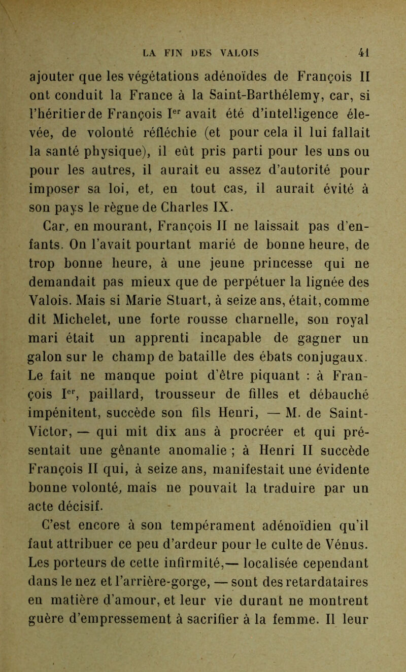 ajouter que les végétations adénoïdes de François II ont conduit la France à la Saint-Barthélemy, car, si l’héritier de François P* avait été d’intelligence éle- vée, de volonté réfléchie (et pour cela il lui fallait la santé physique), il eût pris parti pour les uns ou pour les autres, il aurait eu assez d’autorité pour imposer sa loi, et, en tout cas, il aurait évité à son pays le règne de Charles IX. Car, en mourant, François II ne laissait pas d’en- fants. On l’avait pourtant marié de bonne heure, de trop bonne heure, à une jeune princesse qui ne demandait pas mieux que de perpétuer la lignée des Valois. Mais si Marie Stuart, à seize ans, était, comme dit Michelet, une forte rousse charnelle, son royal mari était un apprenti incapable de gagner un galon sur le champ de bataille des ébats conjugaux. Le fait ne manque point d’être piquant : à Fran- çois PS paillard, trousseur de filles et débauché impénitent, succède son fils Henri, — M. de Saint- Victor, — qui mit dix ans à procréer et qui pré- sentait une gênante anomalie ; à Henri II succède François II qui, à seize ans, manifestait une évidente bonne volonté, mais ne pouvait la traduire par un acte décisif. C’est encore à son tempérament adénoidien qu’il faut attribuer ce peu d’ardeur pour le culte de Vénus. Les porteurs de cette infirmité,— localisée cependant dans le nez et l’arrière-gorge, — sont des retardataires en matière d’amour, et leur vie durant ne montrent guère d’empressement à sacrifier à la femme. Il leur /