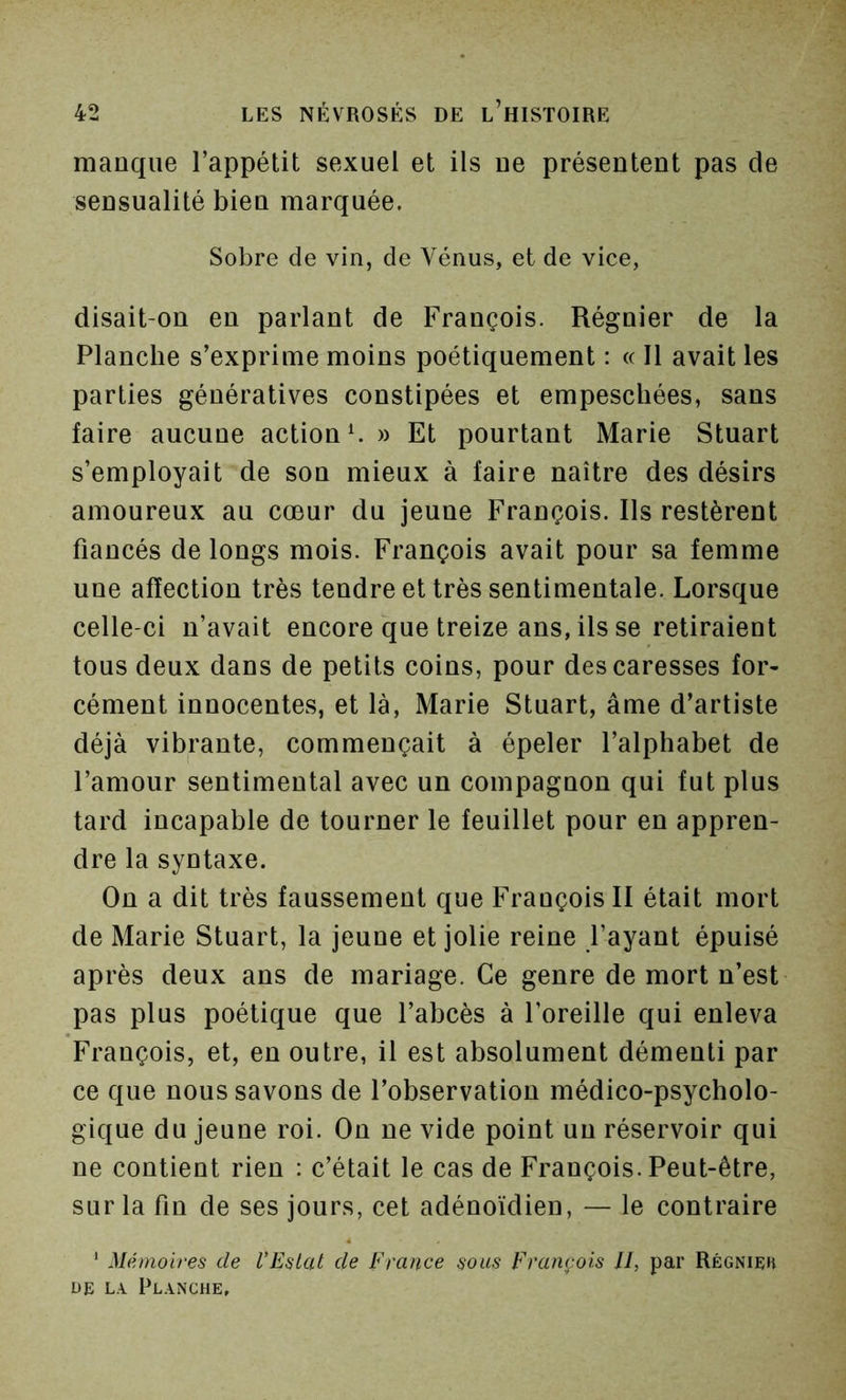 manque l’appétit sexuel et ils ue présentent pas de sensualité bien marquée. Sobre de vin, de Vénus, et de vice, disait-on en parlant de François. Régnier de la Planche s’exprime moins poétiquement : « 11 avait les parties génératives constipées et empescliées, sans faire aucune action V » Et pourtant Marie Stuart s’employait de son mieux à faire naître des désirs amoureux au cœur du jeune François. Ils restèrent fiancés de longs mois. François avait pour sa femme une affection très tendre et très sentimentale. Lorsque celle-ci n’avait encore que treize ans, ils se retiraient tous deux dans de petits coins, pour des caresses for- cément innocentes, et là, Marie Stuart, âme d’artiste déjà vibrante, commençait à épeler l’alphabet de l’amour sentimental avec un compagnon qui fut plus tard incapable de tourner le feuillet pour en appren- dre la syntaxe. On a dit très faussement que Frauçois II était mort de Marie Stuart, la jeune et jolie reine l’ayant épuisé après deux ans de mariage. Ce genre de mort n’est pas plus poétique que l’abcès à l’oreille qui enleva François, et, en outre, il est absolument démenti par ce que nous savons de l’observation médico-psycholo- gique du jeune roi. On ne vide point un réservoir qui ne contient rien : c’était le cas de François. Peut-être, sur la fin de ses jours, cet adénoïdien, — le contraire ' Mémoires de l’Eslat de France sous François II, par Rëgnieh DE L.\ Planche,