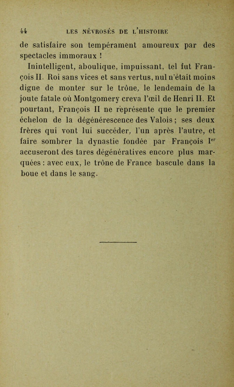 de satisfaire son tempérament amoureux par des spectacles immoraux ! Inintelligent, aboulique, impuissant, tel fut Fran- çois II. Roi sans vices et sans vertus, nul n’était moins digue de monter sur le trône, le lendemain de la joute fatale où Montgomery creva l’œil de Henri II. Et pourtant, François II ne représente que le premier échelon de la dégénérescence des Valois ; ses deux frères qui vont lui succéder, l’un après l’autre, et faire sombrer la dynastie fondée par François P'’ accuseront des tares dégénératives encore plus mar- quées : avec eux, le trône de France bascule dans la boue et dans le sang.