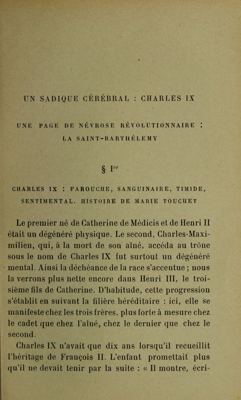 UNE PAGE DE NÉVROSE RÉVOLUTIONNAIRE I LA SAINT-BARTHÉLEMY § CHARLES IX : FAROUCHE, SANGUINAIRE, TIMIDE, SENTIMENTAL. HISTOIRE DE MARIE TOUCHE! Le premier né de Catherine de Médicis et de Henri II était un dégénéré physique. Le second, Charles-Maxi- milien, qui, à la mort de son aîné, accéda au trône sous le nom de Charles IX fut surtout un dégénéré mental. Ainsi la déchéance de la race s’accentue ; nous la verrons plus nette encore dans Henri III, le troi- sième fils de Catherine. D’habitude, cette progression s’établit en suivant la filière héréditaire : ici, elle se manifeste chez les trois frères, plus forte à mesure chez le cadet que chez l’aîné, chez le dernier que chez le second. Charles IX n’avait que dix ans lorsqu’il recueillit l’héritage de François IL L’enfant promettait plus qu’il ne devait tenir par la suite : « H montre, écri-