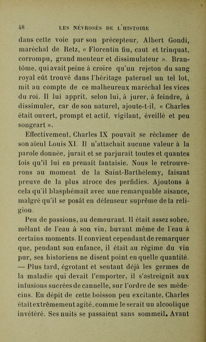 dans celte voie par son précepteur, Albert Gondi, maréchal de Retz, « Florentin fin, caut et trinquât, corrompu, grand menteur et dissimulateur ». Bran- tôme, qui avait peine à croire qu’un rejeton du sang royal eût trouvé dans l’héritage paternel un tel lot, mit au compte de ce malheureux maréchal les vices du roi. Il lui apprit, selon lui, à jurer, à feindre, à dissimuler, car de son naturel, ajoute-t-il, « Charles était ouvert, prompt et actif, vigilant, éveillé et peu sougeart ». Elïectivement, Charles IX pouvait se réclamer de son aïeul Louis XI. Il n’attachait aucune valeur à la parole donnée, jurait et se parjurait toutes et quantes fois qu’il lui en prenait fantaisie. Nous le retrouve- rons au moment de la Saint-Barthélemy, faisant preuve de la plus atroce des perfidies. Ajoutons à cela qu’il blasphémait avec une remarquable aisance, malgré qu’il se posât en défenseur suprême delà reli- gion. Peu de passions, au demeurant. 11 était assez sobre, mêlant de l’eau à son vin, buvant même de l’eau à certains moments. Il convient cependant de remarquer que, pendant son enfance, il était au régime du vin pur, ses historiens ne disent point en quelle quantité. — Plus tard, égrotant et sentant déjà les germes de la maladie qui devait l’emporter, il s’astreignit aux infusions sucrées de cannelle, sur l’ordre de ses méde- cins. En dépit de cette boisson peu excitante, Charles étaitextrêmement agité, comme le serait un alcoolique invétéré. Ses nuits se passaient sans sommeil. Avant