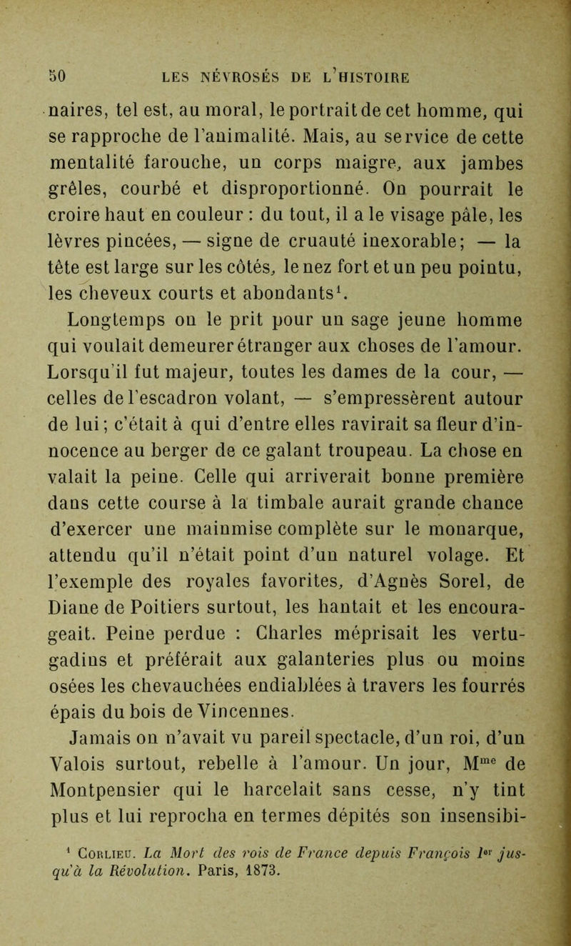 naires, tel est, au moral, le portrait de cet homme, qui se rapproche de rauimalité. Mais, au service de cette mentalité farouche, un corps maigre, aux jambes grêles, courbé et disproportionné. Ou pourrait le croire haut en couleur : du tout, il a le visage pâle, les lèvres pincées, — signe de cruauté inexorable; — la tête est large sur les côtés, le nez fort et un peu pointu, les cheveux courts et abondants^ Longtemps on le prit pour un sage jeune homme qui voulait demeurer étranger aux choses de l’amour. Lorsqu’il fut majeur, toutes les dames de la cour, — celles de l’escadron volant, — s’empressèrent autour de lui ; c’était à qui d’entre elles ravirait sa fleur d’in- nocence au berger de ce galant troupeau. La chose en valait la peine. Celle qui arriverait bonne première dans cette course à la timbale aurait grande chance d’exercer une mainmise complète sur le monarque, attendu qu’il n’était point d’un naturel volage. Et l’exemple des royales favorites, d’Agnès Sorel, de Diane de Poitiers surtout, les hantait et les encoura- geait. Peine perdue : Charles méprisait les vertu- gadins et préférait aux galanteries plus ou moins osées les chevauchées endiablées à travers les fourrés épais dubois deVincennes. Jamais on n’avait vu pareil spectacle, d’un roi, d’un Valois surtout, rebelle à l’amour. Un jour, de Montpensier qui le harcelait sans cesse, n’y tint plus et lui reprocha en termes dépités son insensibi- ^ CoRLiED. La Mort des rois de France depuis François i«>' jus- qu'à la Révolution. Paris, 1873.