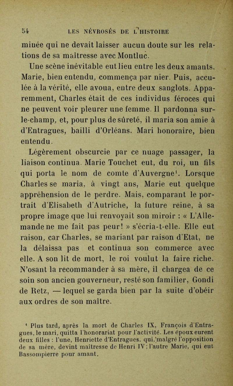miuée qui ne devait laisser aucun doute sur les rela- tions de sa maîtresse avec Montluc. Une scène inévitable eut lieu entre les deux amants. Marie, bien entendu, commença par nier. Puis, accu- lée à la vérité, elle avoua, entre deux sauglots. Appa- remment, Charles était de ces individus féroces qui ne peuvent voir pleurer une femme. Il pardonna sur- le-champ, et, pour plus desûreté, il maria son amie à d’Entragues, bailli d’Orléans. Mari honoraire, bien entendu. Légèrement obscurcie par ce nuage passager, la liaison continua. Marie Touchet eut, du roi, un fils qui porta le nom de comte d’Auvergneh Lorsque Charles se maria, à vingt ans, Marie eut quelque appréhension de le perdre. Mais, comparant le por- trait d’Elisabeth d’Autriche, la future reine, à sa propre image que lui renvoyait son miroir : « L’Alle- mande ne me fait pas peur! )> s’écria-t-elle. Elle eut raison, car Charles, se mariant par raison d’Etat, ne la délaissa pas et continua sou commerce avec elle. A son lit de mort, le roi voulut la faire riche. N’osant la recommander à sa mère, il chargea de ce soin son ancien gouverneur, resté son familier, Gondi de Retz, — lequel se garda bien par la suite d’obéir aux ordres de son maître. * Plus tard, après la mort de Charles IX, François d’Entra- gues, le mari, quitta l’honorariat pour l’activité. Les époux eurent deux filles : l’une, Henriette d’Entragues, qui,'malgré l’opposition de sa mère, devint maîtresse de Henri IV; l’autre Marie, qui eut Bassompierre pour amant.