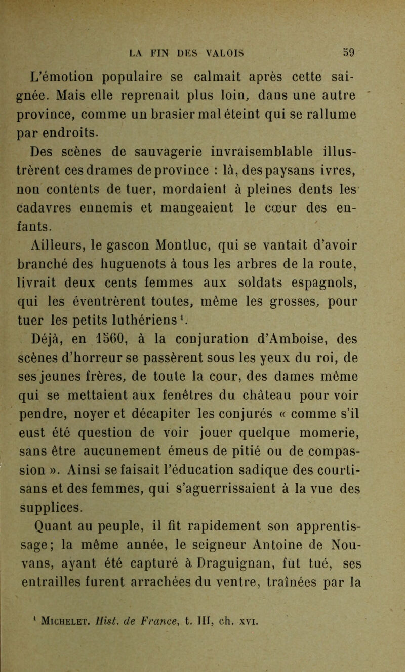 L’émotioQ populaire se calmait après cette sai- gnée. Mais elle reprenait plus loin, dans une autre province, comme un brasier mal éteint qui se rallume par endroits. Des scènes de sauvagerie invraisemblable illus- trèrent ces drames de province : là, des paysans ivres, non contents de tuer, mordaient à pleines dents les' cadavres ennemis et mangeaient le cœur des en- fants. Ailleurs, le gascon Montluc, qui se vantait d’avoir branché des huguenots à tous les arbres de la route, livrait deux cents femmes aux soldats espagnols, qui les éventrèrent toutes, même les grosses, pour tuer les petits luthériens ^ Déjà, en 1560, à la conjuration d’Amboise, des scènes d’horreur se passèrent sous les yeux du roi, de ses jeunes frères, de toute la cour, des dames même qui se mettaient aux fenêtres du château pour voir pendre, noyer et décapiter les conjurés «comme s’il eust été question de voir jouer quelque momerie, sans être aucunement émeus de pitié ou de compas- sion ». Ainsi se faisait l’éducation sadique des courti- sans et des femmes, qui s’aguerrissaient à la vue des supplices. Quant au peuple, il fit rapidement son apprentis- sage; la même année, le seigneur Antoine de Nou- vans, ayant été capturé à Draguignan, fut tué, ses entrailles furent arrachées du ventre, traînées par la ‘ Michelet, llisé. de France, t. III, ch. xvi.