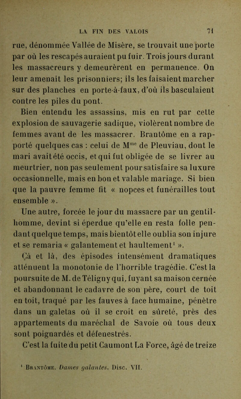 rue, dénommée Vallée de Misère, se trouvait une porte par où les rescapés auraient pu fuir. Trois jours durant les massacreurs y demeurèrent en permanence. On leur amenait les prisonniers; ils les faisaient marcher sur des planches en porte-à-faux, d’où ils basculaient contre les piles du pont. Bien entendu les assassins, mis en rut par cette explosion de sauvagerie sadique, violèrent nombre de femmes avant de les massacrer. Brantôme en a rap- porté quelques cas : celui de M® de Pleuviau, dont le mari avait été occis, et qui fut obligée de se livrer au meurtrier, non pas seulement poursatisfaire sa luxure occasionnelle, mais en bon et valable mariage. Si bien que la pauvre femme fit « nopces et funérailles tout ensemble ». Une autre, forcée le jour du massacre par un gentil- homme, devint si éperdue qu’elle en resta folle pen- dant quelque temps, mais bientôt elle oublia son injure et se remaria « galantement et haultement^ ». Çà et là, des épisodes intensément dramatiques atténuent la monotonie de l’horrible tragédie. C’est la poursuite de M. de Téligny qui, fuyant sa maison cernée et abandonnant le cadavre de son père, court de toit en toit, traqué par les fauves à face humaine, pénètre dans un galetas où il se croit en sûreté, près des appartements du maréchal de Savoie où tous deux sont poignardés et défenestrés. C’est la fuite du petit Caumont La Force, âgé de treize ' Brantôme. Dames galantes. Disc. VII.