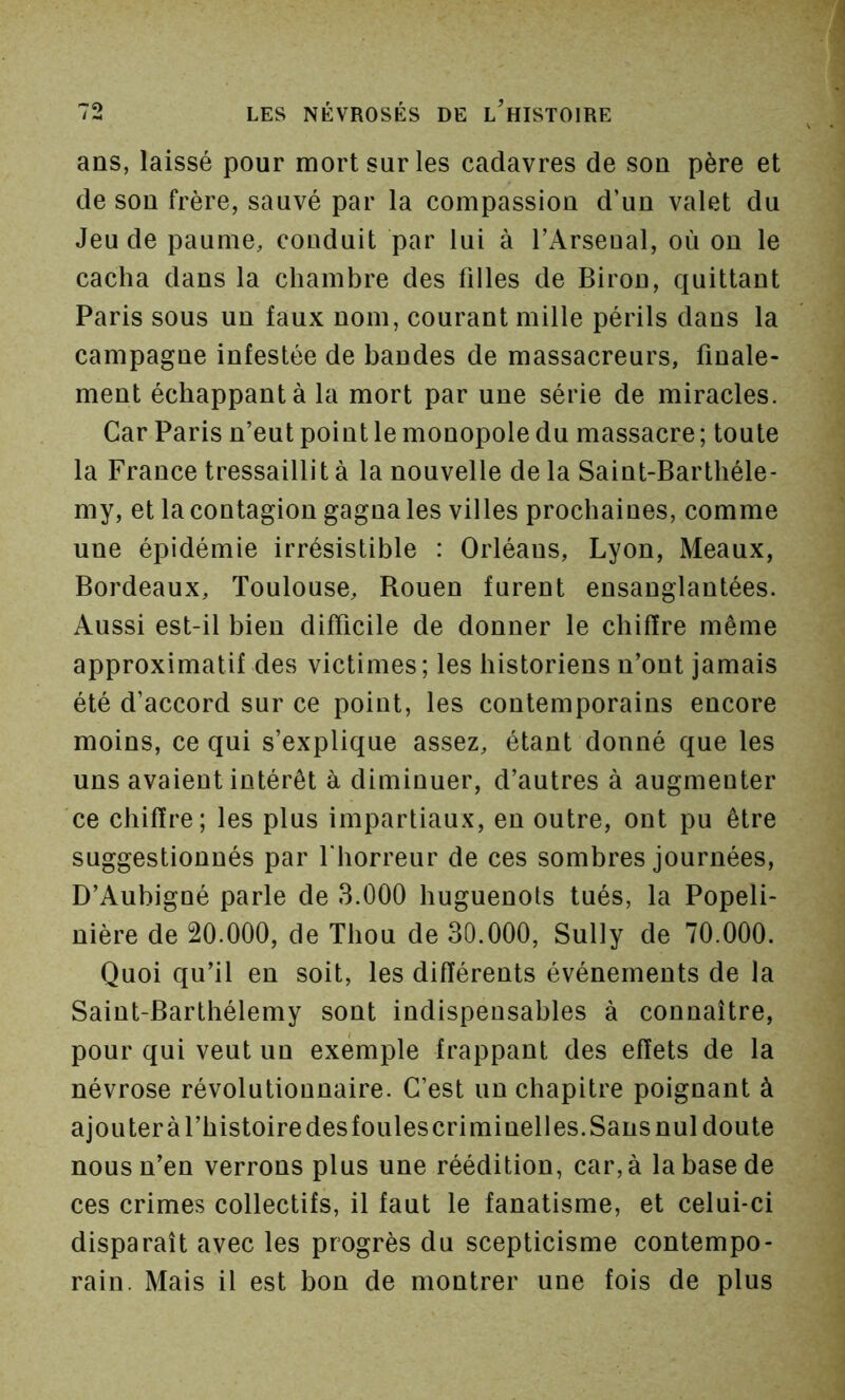 ans, laissé pour mort sur les cadavres de son père et de son frère, sauvé par la compassion d’un valet du Jeu de paume, conduit par lui à TArseual, où ou le cacha dans la chambre des filles de Biron, quittant Paris sous un faux nom, courant mille périls dans la campagne infestée de bandes de massacreurs, finale- ment échappant à la mort par une série de miracles. Car Paris n’eut point le monopole du massacre ; toute la France tressaillit à la nouvelle de la Saint-Barthéle- my, et la contagion gagna les villes prochaines, comme une épidémie irrésistible : Orléans, Lyon, Meaux, Bordeaux, Toulouse, Rouen furent ensanglantées. Aussi est-il bien difficile de donner le chiffre même approximatif des victimes; les historiens n’ont jamais été d’accord sur ce point, les contemporains encore moins, ce qui s’explique assez, étant donné que les uns avaient intérêt à diminuer, d’autres à augmenter ce chiffre; les plus impartiaux, en outre, ont pu être suggestionnés par fhorreur de ces sombres journées, D’Aubigné parle de 3.000 huguenots tués, la Popeli- nière de 20.000, de Thou de 30.000, Sully de 70.000. Quoi qu’il en soit, les différents événements de la Saint-Barthélemy sont indispensables à connaître, pour qui veut un exemple frappant des effets de la névrose révolutionnaire. C’est un chapitre poignant à ajouter à l’histoire desfoules criminelles. Sans nul doute nous n’en verrons plus une réédition, car, à la base de ces crimes collectifs, il faut le fanatisme, et celui-ci disparaît avec les progrès du scepticisme contempo- rain. Mais il est bon de montrer une fois de plus