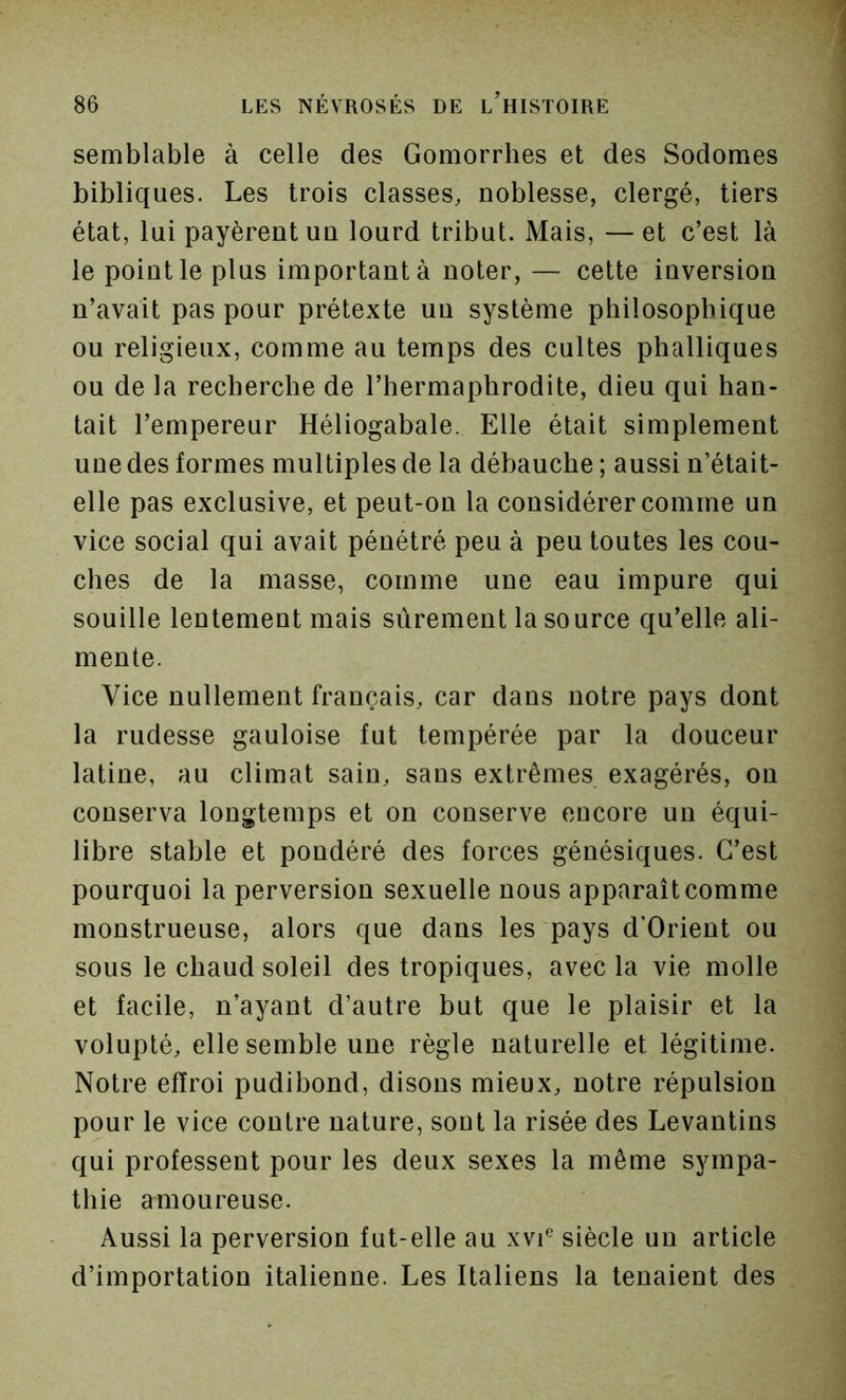 semblable à celle des Gomorrhes et des Sodomes bibliques. Les trois classes, noblesse, clergé, tiers état, lui payèrent un lourd tribut. Mais, — et c’est là le point le plus important à noter, — cette inversion n’avait pas pour prétexte un système philosophique ou religieux, comme au temps des cultes phalliques ou de la recherche de l’hermaphrodite, dieu qui han- tait l’empereur Héliogabale. Elle était simplement une des formes multiples de la débauche ; aussi n’était- elle pas exclusive, et peut-on la considérer comme un vice social qui avait pénétré peu à peu toutes les cou- ches de la masse, comme une eau impure qui souille lentement mais sûrement la source qu’elle ali- mente. Vice nullement français, car dans notre pays dont la rudesse gauloise fut tempérée par la douceur latine, au climat sain, sans extrêmes exagérés, on conserva longtemps et on conserve encore un équi- libre stable et pondéré des forces génésiques. C’est pourquoi la perversion sexuelle nous apparaît comme monstrueuse, alors que dans les pays d’Orient ou sous le chaud soleil des tropiques, avec la vie molle et facile, n’ayant d’autre but que le plaisir et la volupté, elle semble une règle naturelle et légitime. Notre effroi pudibond, disons mieux, notre répulsion pour le vice contre nature, sont la risée des Levantins qui professent pour les deux sexes la même sympa- thie amoureuse. Aussi la perversion fut-elle au xvi*^ siècle un article d’importation italienne. Les Italiens la tenaient des