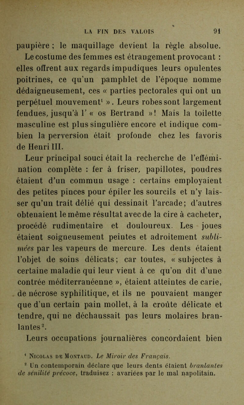 paupière ; le maquillage devient la règle absolue. Le costume des femmes est étraugement provocant : elles offrent aux regards impudiques leurs opulentes poitrines, ce qu’un pamphlet de l’époque nomme dédaigneusement, ces « parties pectorales qui ont un perpétuel mouvement^ ». Leurs robes sont largement fendues, jusqu’à r « os Bertrand »! Mais la toilette masculine est plus singulière encore et indique com- bien la perversion était profonde chez les favoris de Henri III. Leur principal souci était la recherche de l’effémi- nation complète : fer à friser, papillotes, poudres étaient d’un commun usage : certains employaient des petites pinces pour épiler les sourcils et n’y lais- ser qu’un trait délié qui dessinait l’arcade; d’autres obtenaient le même résultat avec de la cire à cacheter, procédé rudimentaire et douloureux. Les joues étaient soigneusement peintes et adroitement subli- mées par les vapeurs de mercure. Les dents étaient l’objet de soins délicats ; car toutes, « suhjectes à certaine maladie qui leur vient à ce qu’on dit d’une contrée méditerranéenne », étaient atteintes de carie, de nécrose syphilitique, et ils ne pouvaient manger que d’un certain pain mollet, à la croûte délicate et tendre, qui ne déchaussait pas leurs molaires bran- lantes ^ Leurs occupations journalières concordaient bien ^ Nicolas de Moxtaud. Le Miroir des Français. ® Un contemporain déclare que leurs dents étaient branlantes de sénilité précoce, traduisez ; avariées par le mal napolitain.