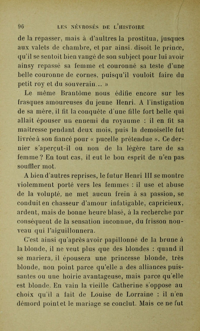 de la repasser, mais à d’auUres la prostitua, jusques aux valets de chambre, et par ainsi, disoit le prince, qu’il se sentoit bien vangé de son subject pour lui avoir ainsy repassé sa femme et couronné sa teste d’une belle couronne de cornes, puisqu’il vouloit faire du petit roy et du souverain... » Le même Brantôme nous édifie encore sur les frasques amoureuses du jeune Henri. A l’instigation de sa mère, il fit la conquête d’une fille fort belle qui allait épouser un ennemi du royaume : il en fit sa maîtresse pendant deux mois, puis la demoiselle fut livrée à son fiancé pour « pucelle prétendue ». Ce der- nier s’aperçut-il ou non de la légère tare de sa femme? En tout cas, il eut le bon esprit de n’en pas- souffler mot. A bien d’autres reprises, le futur Henri III semoutre violemment porté vers les femmes : il use et abuse de la volupté, ne met aucun frein à sa passiou, se conduit en chasseur d’amour infatigable, capricieux, ardent, mais de bonne heure blasé, à la recherche par conséquent de la sensation inconnue, du frisson nou- veau qui l’aiguillonnera. C’est ainsi qu’après avoir papillonné de la brune à la blonde, il ne veut plus que des blondes ; quand il se mariera, il épousera une princesse blonde, très blonde, non point parce qu’elle a des alliances puis- santes ou une hoirie avantageuse, mais parce qu’elle est blonde. En vain la vieille Catherine s’oppose au choix qu’il a fait de Louise de Lorraine : il n’en démord point et le mariage se conclut. Mais ce ne fut