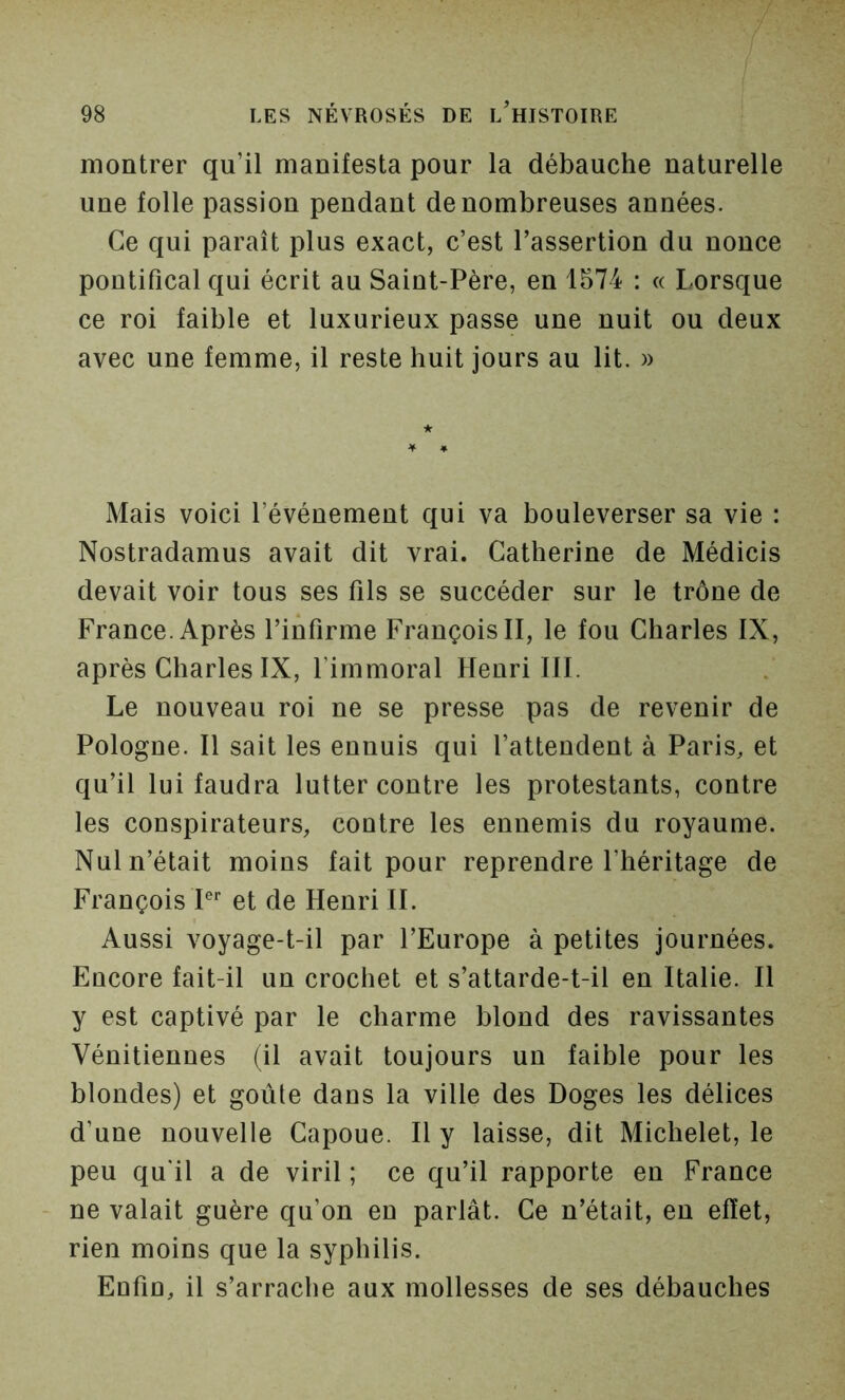 montrer qu’il manifesta pour la débauche naturelle une folle passion pendant de nombreuses années. Ce qui paraît plus exact, c’est l’assertion du nonce pontifical qui écrit au Saint-Père, en 1574 : « Lorsque ce roi faible et luxurieux passe une nuit ou deux avec une femme, il reste huit jours au lit. » Mais voici l’événement qui va bouleverser sa vie : Nostradamus avait dit vrai. Catherine de Médicis devait voir tous ses fils se succéder sur le trône de France. Après l’infirme François II, le fou Charles IX, après Charles IX, l’immoral Henri 111. Le nouveau roi ne se presse pas de revenir de Pologne. Il sait les ennuis qui l’attendent à Paris, et qu’il lui faudra lutter contre les protestants, contre les conspirateurs, contre les ennemis du royaume. Nul n’était moins fait pour reprendre l’héritage de François P et de Henri IL Aussi voyage-t-il par l’Europe à petites journées. Encore fait-il un crochet et s’attarde-t-il en Italie. H y est captivé par le charme blond des ravissantes Vénitiennes (il avait toujours un faible pour les blondes) et goûte dans la ville des Doges les délices d’une nouvelle Capoue. H y laisse, dit Michelet, le peu qu'il a de viril ; ce qu’il rapporte en France ne valait guère qu’on en parlât. Ce n’était, eu effet, rien moins que la syphilis. Enfin, il s’arrache aux mollesses de ses débauches