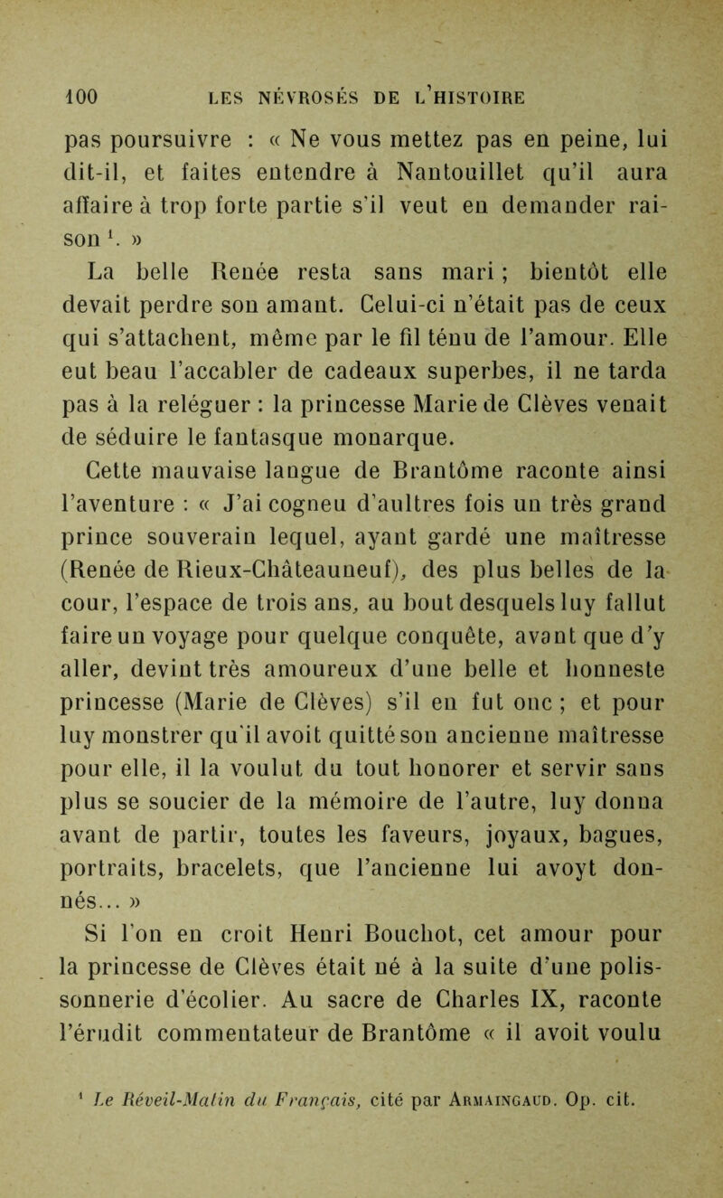pas poursuivre : « Ne vous mettez pas en peine, lui dit-il, et faites entendre à Nantouillet qu’il aura affaire à trop forte partie s’il veut en demander rai- son ^ » La belle Renée resta sans mari ; bientôt elle devait perdre son amant. Celui-ci n’était pas de ceux qui s’attachent, même par le fil ténu de l’amour. Elle eut beau l’accabler de cadeaux superbes, il ne tarda pas à la reléguer : la princesse Marie de Clèves venait de séduire le fantasque monarque. Cette mauvaise langue de Brantôme raconte ainsi l’aventure : « J’ai cogneu d’aultres fois un très grand prince souverain lequel, ayant gardé une maîtresse (Renée de Rieux-Châteauneuf), des plus belles de la* cour, l’espace de trois ans, au bout desquels luy fallut faire un voyage pour quelque conquête, avant que d’y aller, devint très amoureux d’une belle et lionneste princesse (Marie de Clèves) s’il en fut ouc ; et pour luy monstrer qu'il avoit quitté sou ancienne maîtresse pour elle, il la voulut du tout honorer et servir sans plus se soucier de la mémoire de l’autre, luy donna avant de partir, toutes les faveurs, joyaux, bagues, portraits, bracelets, que l’ancienne lui avoyt don- nés... » Si l’on en croit Henri Bouchot, cet amour pour la princesse de Clèves était né à la suite d’une polis- sonnerie d’écolier. Au sacre de Charles IX, raconte l’érudit commentateur de Brantôme « il avoit voulu ' Le Réveil-Malin du Français, cité par Armaingaud. Op. cit.