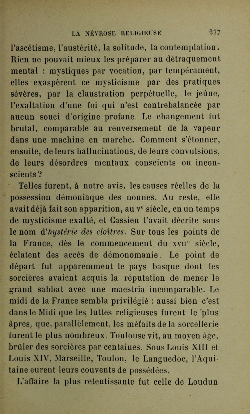 Tascétisme, l’austérité, la solitude, la coutemplatiou. Rien ne pouvait mieux les préparer au détraquement mental : mystiques par vocation, par tempérament, elles exaspèrent ce mysticisme par des pratiques sévères, par la claustration perpétuelle, le jeûne, l’exaltation d’une foi qui n’est contrebalancée par aucun souci d’origine profane. Le changement fut brutal, comparable au renversement de la vapeur dans une machine en marche. Comment s’étonner, ensuite, de leurs hallucinations, de leurs convulsions, de leurs désordres mentaux conscients ou incon- scients? Telles furent, à notre avis, les causes réelles de la possession démoniaque des nonnes. Au reste, elle avait déjà fait sou apparition, au v® siècle, en un temps de mysticisme exalté, et Gassien l’avait décrite sous le nom à!hystérie des cloîtres. Sur tous les points de la France, dès le commencement du xvii® siècle, éclatent des accès de démonomanie. Le point de départ fut apparemment le pays basque dont les sorcières avaient acquis la réputation de mener le grand sabbat avec une maestria incomparable. Le midi de la France sembla privilégié : aussi bien c’est dans le Midi que les luttes religieuses furent le plus âpres, que, parallèlement, les méfaits de la sorcellerie furent le plus nombreux. Toulouse vit, au moyen âge, brûler des sorcières par centaines. Sous Louis XIII et Louis XIV, Marseille, Toulon, le Languedoc, l’Aqui- taine eurent leurs couvents de possédées. L’affaire la plus retentissante fut celle de Loudun