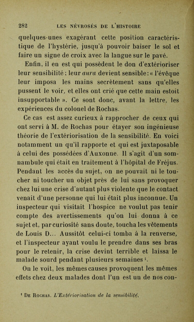 quelques-unes exagérant cette position caractéris- tiqne de riiystérie, jusqu’à pouvoir baiser le sol et faire un signe de croix avec la langue sur le pavé. Enfin, il en est qui possèdent le don d’extérioriser leur sensibilité ; leur aura devient sensible : « l’évêque leur imposa les mains secrètement sans qu’elles pussent le voir, et elles ont crié que cette main estoit insupportable ». Ce sont donc, avant la lettre, les expériences du colonel de Rochas. Ce cas est assez curieux à rapprocher de ceux qui ont servi à M. de Rochas pour étayer son ingéniense théorie de l’extériorisation de la sensibilité. En voici notamment un qu’il rapporte et qui est juxtaposable à celui des possédées d’Auxonne. Il s’agit d’un som- nambule qui était en traitement à l’hôpital de Fréjus. Pendant les accès du sujet, on ne pouvait ni le tou- cher ni toucher un objet près de lui sans provoquer chez lui une crise d’autant plus violente que le contact venait d’une personne qui lui était plus inconnue. Un inspecteur qui visitait l’hospice ne voulut pas tenir compte des avertissements qu’on lui donna à ce sujet et, par curiosité sans donte, toucha les vêtements de Louis D... Aussitôt celui-ci tomba à la renverse, et l’inspecteur ayant voulu le prendre dans ses bras pour le retenir, la crise devint terrible et laissa le malade sourd pendant plusieurs semaines L On le voit, les mêmes causes provoquent les mêmes effets chez deux malades dont l’un est un de nos con- ’ De Rochas. L’Extériorisation de la sensibilité.