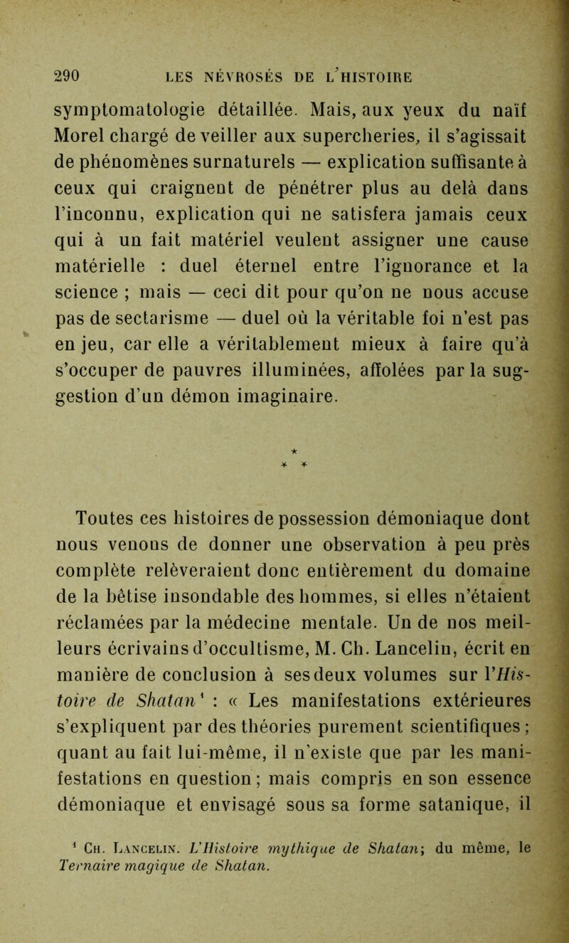 symptomatologie détaillée. Mais, aux yeux du naïf Morel chargé de veiller aux supercheries, il s’agissait de phénomènes surnaturels — explication suffisante à ceux qui craignent de pénétrer plus au delà dans l’inconnu, explication qui ne satisfera jamais ceux qui à un fait matériel veulent assigner une cause matérielle : duel éternel entre l’ignorance et la science ; mais — ceci dit pour qu’on ne nous accuse pas de sectarisme — duel où la véritable foi n’est pas en jeu, car elle a véritablement mieux à faire qu’à s’occuper de pauvres illuminées, affolées par la sug- gestion d’un démon imaginaire. Toutes ces histoires de possession démoniaque dont nous venons de donner une observation à peu près complète relèveraient donc entièrement du domaine de la bêtise insondable des hommes, si elles n’étaient réclamées par la médecine mentale. Un de nos meil- leurs écrivains d’occultisme, M. Ch. Lanceliu, écrit en manière de conclusion à ses deux volumes sur VHis~ toire de Shatan' : « Les manifestations extérieures s’expliquent par des théories purement scientifiques; quant au fait lui-même, il n’existe que par les mani- festations en question; mais compris en son essence démoniaque et envisagé sous sa forme satanique, il ^ Ch. Lancelin. L’Histoire mythique de S/iatan; du même, le Ternaire magique de Sliatan.