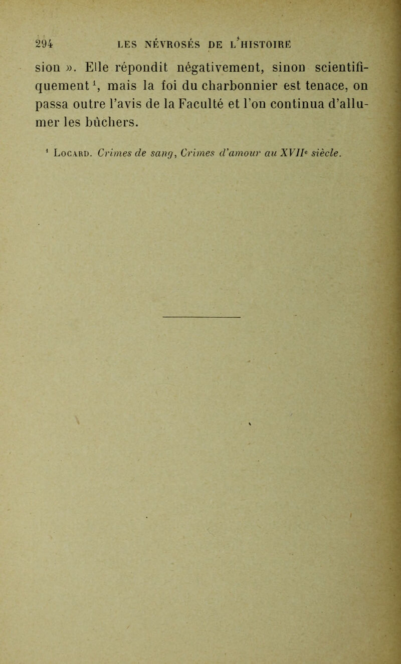 sion )). Elle répondit négativement, sinon scientifi- quement S mais la foi du charbonnier est tenace, on passa outre favis de la Faculté et l’on continua d’allu- mer les bûchers. ’ Locard. Crimes de sang. Crimes d'amour au XVIb siècle.