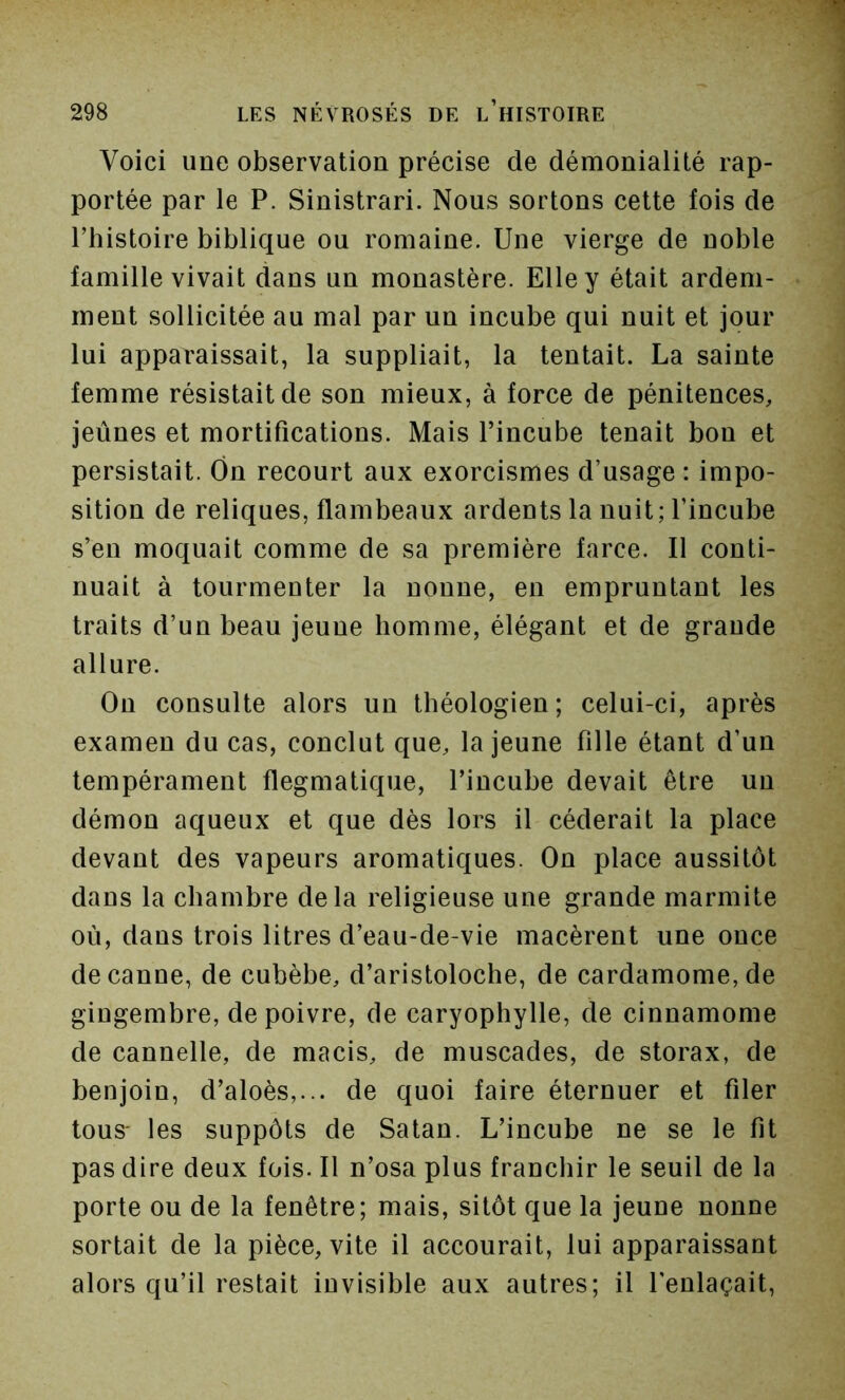 Voici une observation précise de démonialité rap- portée par le P. Sinistrari. Nous sortons cette fois de l’histoire biblique ou romaine. Une vierge de noble famille vivait dans un monastère. Elle y était ardem- ment sollicitée au mal par un incube qui nuit et jour lui apparaissait, la suppliait, la tentait. La sainte femme résistait de son mieux, à force de pénitences, jeûnes et mortifications. Mais l’incube tenait bon et persistait. Ôn recourt aux exorcismes d’usage : impo- sition de reliques, flambeaux ardents la nuit; l’incube s’en moquait comme de sa première farce. Il conti- nuait à tourmenter la nonne, en empruntant les traits d’un beau jeune homme, élégant et de grande allure. Ou consulte alors un théologien; celui-ci, après examen du cas, conclut que, la jeune fille étant d’un tempérament flegmatique, l’incube devait être un démon aqueux et que dès lors il céderait la place devant des vapeurs aromatiques. On place aussitôt dans la chambre delà religieuse une grande marmite où, dans trois litres d’eau-de-vie macèrent une once de canne, de cubèbe, d’aristoloche, de cardamome, de gingembre, de poivre, de caryophylle, de cinnamome de cannelle, de macis, de muscades, de storax, de benjoin, d’aloès,... de quoi faire éternuer et filer tous' les suppôts de Satan. L’incube ne se le fit pas dire deux fois. Il n’osa plus franchir le seuil de la porte ou de la fenêtre; mais, sitôt que la jeune nonne sortait de la pièce, vite il accourait, lui apparaissant alors qu’il restait invisible aux autres; il l’enlaçait.