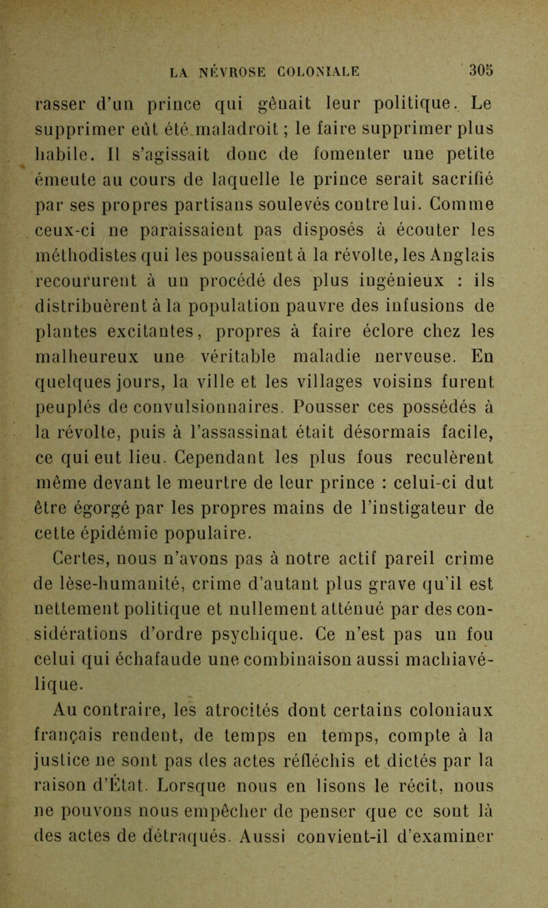 rasser d’un prince qui gênait leur politique. Le supprimer eût été maladroit ; le faire supprimer plus habile. Il s’agissait donc de fomenter une petite émeute au cours de laquelle le prince serait sacrifié par ses propres partisans soulevés contre lui. Comme ceux-ci ne paraissaient pas disposés à écouter les méthodistes qui les poussaient à la révolte, les Anglais recoururent à un procédé des plus ingénieux : ils distribuèrent à la population pauvre des infusions de plantes excitantes, propres à faire éclore chez les malheureux une véritable maladie nerveuse. En quelques jours, la ville et les villages voisins furent peuplés de convulsionnaires. Pousser ces possédés à la révolte, puis à l’assassinat était désormais facile, ce qui eut lieu. Cependant les plus fous reculèrent même devant le meurtre de leur prince : celui-ci dut être égorgé par les propres mains de l’instigateur de cette épidémie populaire. Certes, nous n’avons pas à notre actif pareil crime de lèse-humanité, crime d’autant plus grave qu’il est nettement politique et nullement atténué par des con- sidérations d’ordre psychique. Ce n’est pas un fou celui qui échafaude une combinaison aussi machiavé- lique. Au contraire, les atrocités dont certains coloniaux français rendent, de temps en temps, compte à la justice ne sont pas des actes réfléchis et dictés par la raison d’Etat. Lorsque nous en lisons le récit, nous ne pouvons nous empêcher de penser que ce sont là des actes de détracfués. Aussi convient-il d’examiner