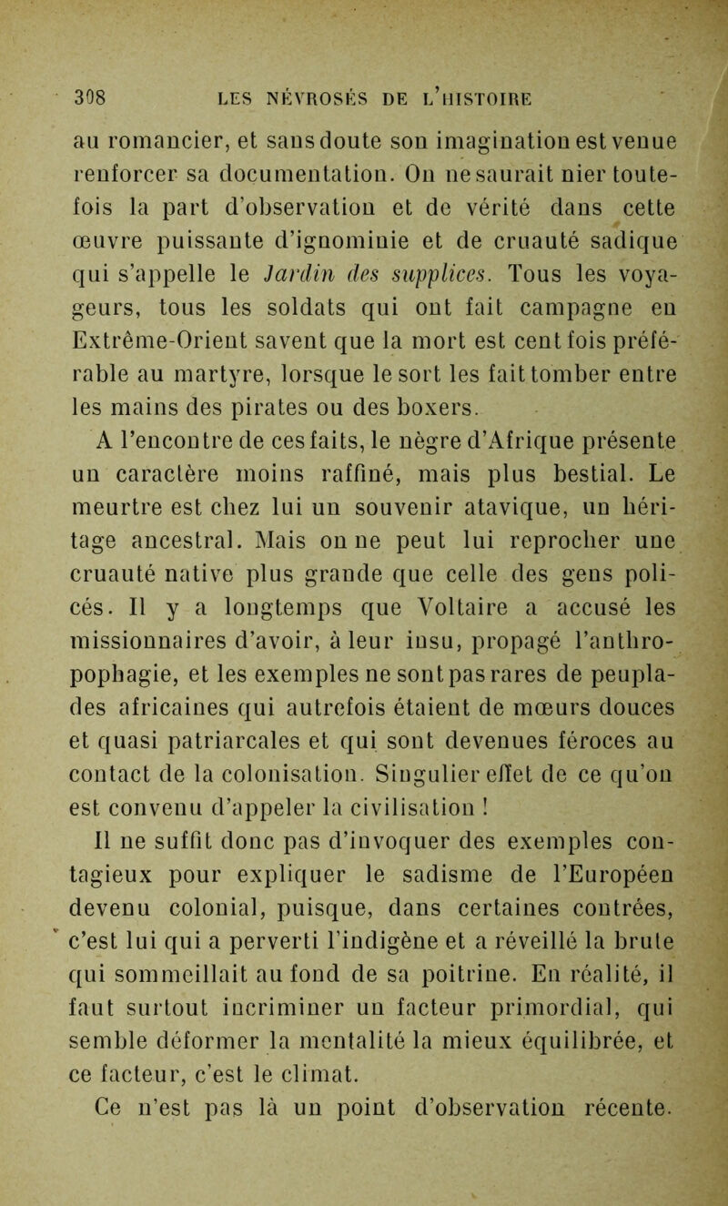 au romancier, et sans doute son imagination est venue renforcer sa documentation. On ne saurait nier toute- fois la part d’observation et de vérité dans cette œuvre puissante d’ignominie et de cruauté sadique qui s’appelle le Jardin des supplices. Tous les voya- geurs, tous les soldats qui ont fait campagne en Extrême-Orient savent que la mort est cent fois préfé- rable au martyre, lorsque le sort les fait tomber entre les mains des pirates ou des boxers. A l’encontre de ces faits, le nègre d’Afrique présente un caractère moins raffiné, mais plus bestial. Le meurtre est chez lui un souvenir atavique, un héri- tage ancestral. Mais on ne peut lui reprocher une cruauté native plus grande que celle des gens poli- cés. Il y a longtemps que Voltaire a accusé les missionnaires d’avoir, à leur insu, propagé l’anthro- pophagie, et les exemples ne sont pas rares de peupla- des africaines qui autrefois étaient de mœurs douces et quasi patriarcales et qui sont devenues féroces au contact de la colonisation. Singulier effet de ce qu’on est convenu d’appeler la civilisation ! 11 ne suffit donc pas d’invoquer des exemples con- tagieux pour expliquer le sadisme de l’Européen devenu colonial, puisque, dans certaines contrées, c’est lui qui a perverti l’indigène et a réveillé la brûle qui sommeillait au fond de sa poitrine. En réalité, il faut surtout incriminer un facteur primordial, qui semble déformer la mentalité la mieux équilibrée, et ce facteur, c’est le climat. Ce n’est pas là un point d’observation récente.