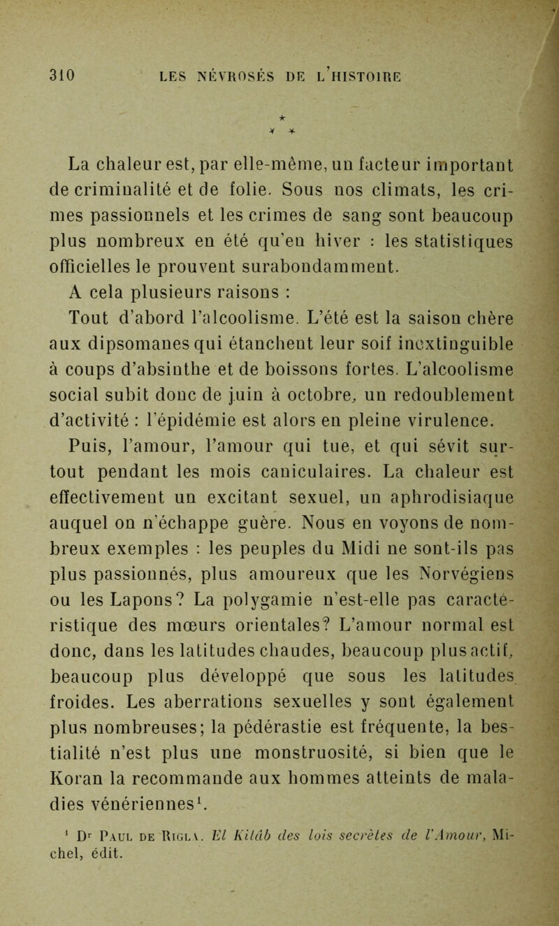 ★ La chaleur est, par elle-même, un facteur important de criminalité et de folie. Sous nos climats, les cri- mes passionnels et les crimes de sang sont beaucoup plus nombreux en été qu’en hiver : les statistiques officielles le prouvent surabondamment. A cela plusieurs raisons : Tout d’abord l’alcoolisme. L’été est la saison chère aux dipsomanes qui étanchent leur soif inextinguible à coups d’absinthe et de boissons fortes. L’alcoolisme social subit donc de juin à octobre, un redoublement d’activité : l’épidémie est alors en pleine virulence. Puis, l’amour, l’amour qui tue, et qui sévit sur- tout pendant les mois caniculaires. La chaleur est effectivement un excitant sexuel, un aphrodisiaque auquel on n’échappe guère. Nous en voyons de nom- breux exemples : les peuples du Midi ne sont-ils pas plus passionnés, plus amoureux que les Norvégiens ou les Lapons? La polygamie n’est-elle pas caracté- ristique des mœurs orientales? L’amour normal est donc, dans les latitudes chaudes, beaucoup plus actif, beaucoup plus développé que sous les latitudes froides. Les aberrations sexuelles y sont également plus nombreuses; la pédérastie est fréquente, la bes- tialité n’est plus une monstruosité, si bien que le Koran la recommande aux hommes atteints de mala- dies vénériennesL ' D’’ Paul de Rigla. El Kilub des lois secrètes de l'Amour, Mi- chel, édit.