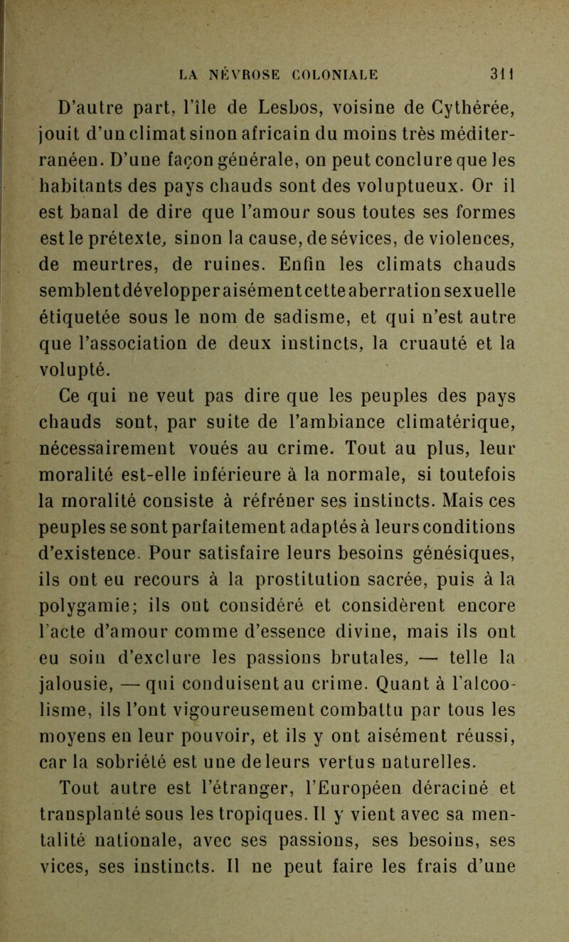 D’autre part, l’île de Lesbos, voisine de Cythérée, jouit d’un climat sinon africain du moins très méditer- ranéen. D’une façon générale, on peut conclure que les habitants des pays chauds sont des voluptueux. Or il est banal de dire que l’amour sous toutes ses formes est le prétexte, sinon la cause, de sévices, de violences, de meurtres, de ruines. Enfin les climats chauds semblent développer aisément cette aberration sexuelle étiquetée sous le nom de sadisme, et qui n’est autre que l’association de deux instincts, la cruauté et la volupté. Ce qui ne veut pas dire que les peuples des pays chauds sont, par suite de l’ambiance climatériqne, nécessairement voués au crime. Tout au plus, leur moralité est-elle inférieure à la normale, si toutefois la moralité consiste à réfréner ses instincts. Mais ces peuples se sont parfaitement adaptés à leurs conditions d’existence. Pour satisfaire leurs besoins génésiques, ils ont eu recours à la prostitution sacrée, puis à la polygamie; ils ont considéré et considèrent encore Pacte d’amour comme d’essence divine, mais ils ont eu soin d’exclure les passions brutales, — telle la jalousie, —qui conduisent au crime. Quanta l’alcoo- lisme, ils Pont vigoureusement combattu par tous les moyens en leur pouvoir, et ils y ont aisément réussi, car la sobriété est une de leurs vertus naturelles. Tout autre est l’étranger, l’Européen déraciné et transplanté sous les tropiques. Tl y vient avec sa men- talité nationale, avec ses passions, ses besoins, ses vices, ses instincts. Il ne peut faire les frais d’une