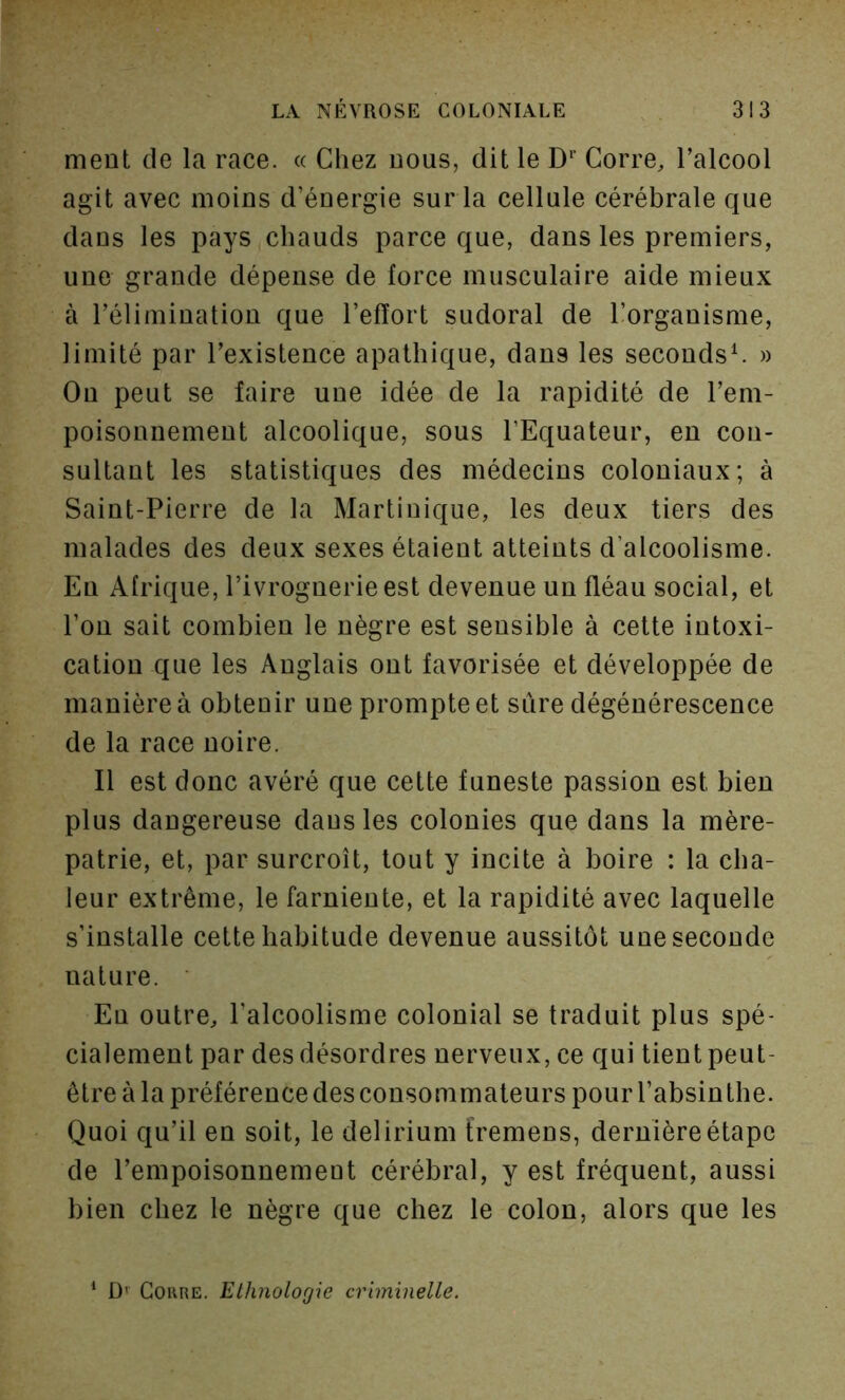 ment de la race. « Chez nous, dit le D*’ Corre, l’alcool agit avec moins d’énergie sur la cellule cérébrale que dans les pays chauds parce que, dans les premiers, une grande dépense de force musculaire aide mieux à l’élimination que l’effort sudoral de l’organisme, limité par l’existence apathique, dans les seconds^ » On peut se faire une idée de la rapidité de l’em- poisonnement alcoolique, sous l’Equateur, en con- sultant les statistiques des médecins coloniaux; à Saint-Pierre de la Martinique, les deux tiers des malades des deux sexes étaient atteints d’alcoolisme. En Afrique, l’ivrognerie est devenue un fléau social, et l’on sait combien le nègre est sensible à cette intoxi- cation que les Anglais ont favorisée et développée de manière à obtenir une prompte et sûre dégénérescence de la race noire. Il est donc avéré que cette funeste passion est bien plus dangereuse dausles colonies que dans la mère- patrie, et, par surcroît, tout y incite à boire : la cha- leur extrême, le farniente, et la rapidité avec laquelle s’installe cette habitude devenue aussitôt une seconde nature. Eu outre, l’alcoolisme colonial se traduit plus spé- cialement par des désordres nerveux, ce qui tient peut- être à la préférence des consommateurs pour l’absinthe. Quoi qu’il en soit, le delirium fremens, dernière étape de l’empoisonnemeut cérébral, y est fréquent, aussi bien chez le nègre que chez le colon, alors que les ‘ Df Coure. Ethnologie criminelle.