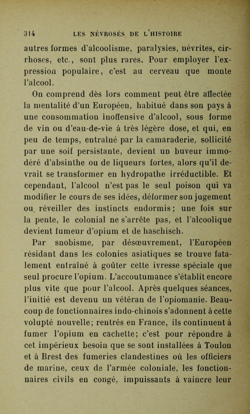 autres formes d’alcoolisme, paralysies, névrites, cir- rhoses, etc., sont plus rares. Pour employer l’ex- pression populaire, c’est au cerveau que monte l’alcool. On comprend dès lors comment peut être affectée la mentalité d’un Européen, habitué dans son pays à une consommation inofïensive d’alcool, sous forme de vin ou d’eau-de-vie à très légère dose, et qui, en peu de temps, entraîné par la camaraderie, sollicité par une soif persistante, devient un buveur immo- déré d’absinthe ou de liqueurs fortes, alors qu’il de- vrait se transformer en bydropathe irréductible. Et cependant, l’alcool n’est pas le seul poison qui va modifier le cours de ses idées, déformer sou jugement ou. réveiller des instincts endormis ; une fois sur la pente, le colonial ne s’arrête pas, et l’alcoolique devient fumeur d’opium et de haschisch. Par snobisme, par désoeuvrement, l’Européen résidant dans les colonies asiatiques se trouve fata- lement entraîné à goûter cette ivresse spéciale que seul procure l’opium. L’accoutumance s’établit encore plus vite que pour l’alcool. Après quelques séances, l’initié est devenu un vétéran de l’opiomanie. Beau- coup de fonctionnaires indo-chinois s’adonnent à cette volupté nouvelle; rentrés en France, ils continuent à fumer l’opium en cachette; c’est pour répondre à cet impérieux besoin que se sont installées à Toulon et à Brest des fumeries clandestines où les officiers de marine, ceux de l’armée coloniale, les fonction- naires civils en congé, impuissants à vaincre leur