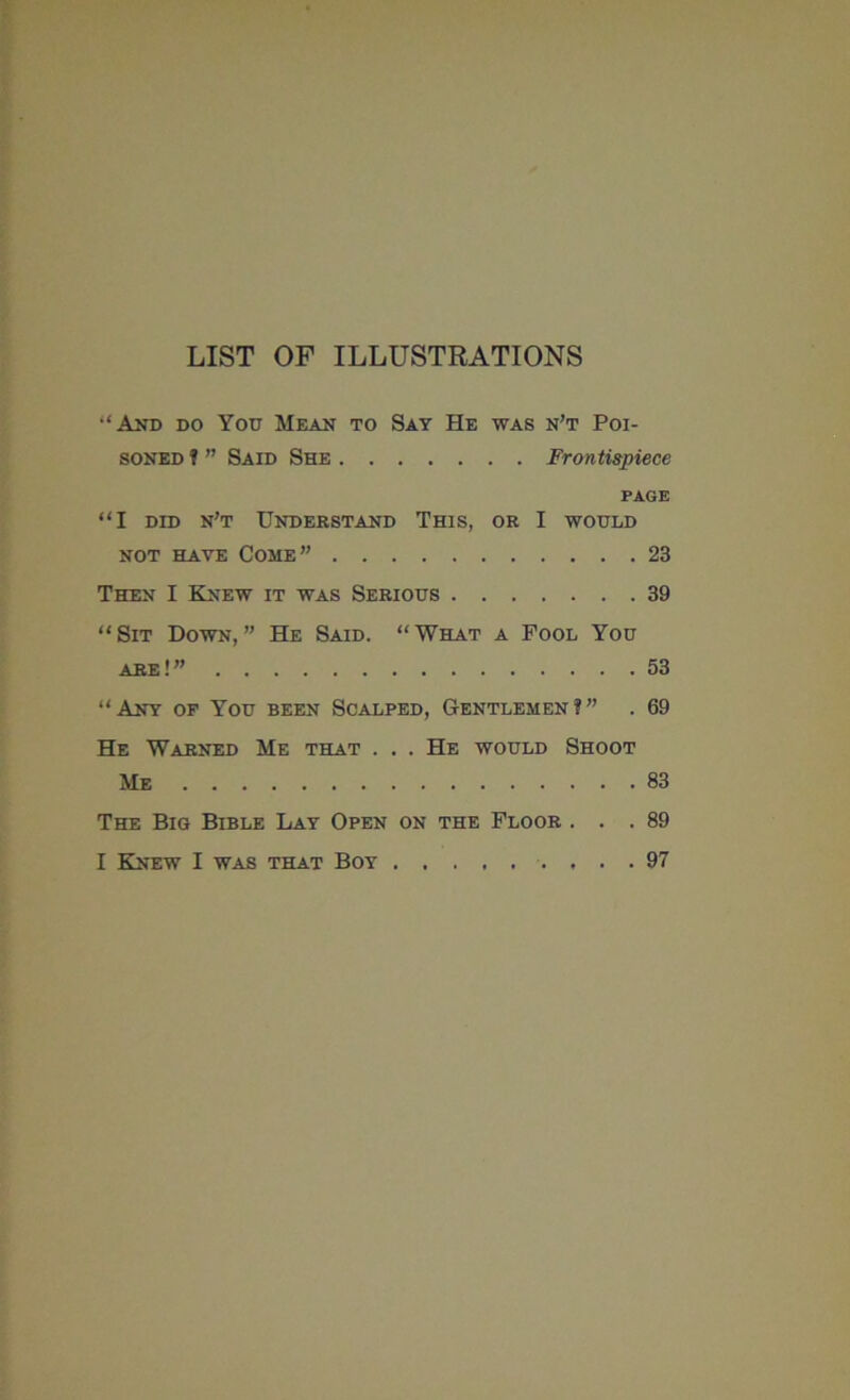 LIST OF ILLUSTRATIONS •‘And do You Mean to Say He was n’t Poi- soned ? ” Said She Frontispiece PAGE “I did n’t Understand This, or I would not have Come” 23 Then I Knew it was Serious 39 “Sit Down,” He Said. “What a Fool You are ! ” 53 “Any of You been Scalped, Gentlemen?” . 69 He Warned Me that . . . He would Shoot Me 83 The Big Bible Lay Open on the Floor ... 89 I Knew I was that Boy 97