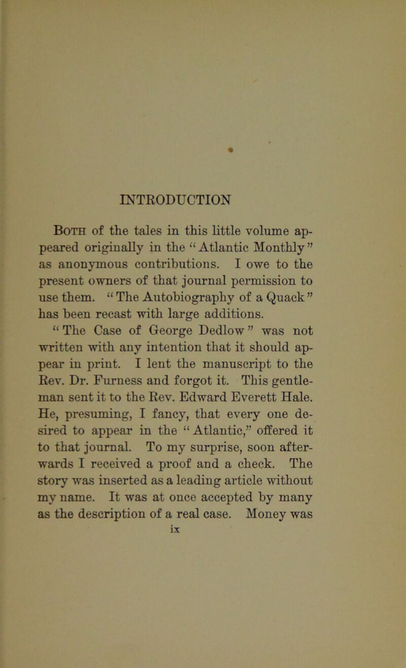 INTRODUCTION Both of the tales in this little volume ap- peared originally in the “Atlantic Monthly” as anonymous contributions. I owe to the present owners of that journal permission to xrse them. “ The Autobiography of a Quack ” has been recast with large additions. “ The Case of George Dedlow ” was not written with any intention that it should ap- pear in print. I lent the manuscript to the Rev. Dr. Furness and forgot it. This gentle- man sent it to the Rev. Edward Everett Hale. He, presuming, I fancy, that every one de- sired to appear in the “ Atlantic,” offered it to that journal. To my surprise, soon after- wards I received a proof and a check. The story was inserted as a leading article without my name. It was at once accepted by many as the description of a real case. Money was