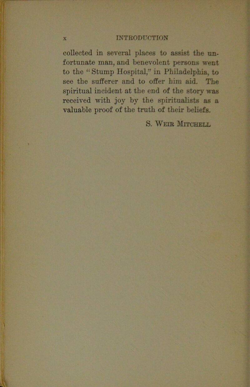 collected in several places to assist the un- fortunate man, and benevolent persons went to the “ Stump Hospital,” in Philadelphia, to see the sufferer and to offer him aid. The spiritual incident at the end of the story was received with joy by the spiritualists as a valuable proof of the truth of their beliefs. S. Weir Mitchell