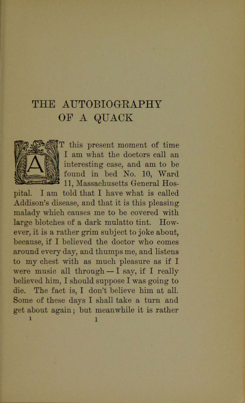 OF A QUACK ’ this present moment of time I am what the doctors call an interesting case, and am to be found in bed No. 10, Ward 11, Massachusetts General Hos- pital. I am told that I have what is called Addison’s disease, and that it is this pleasing malady which causes me to be covered with large blotches of a dark mulatto tint. How- ever, it is a rather grim subject to joke about, because, if I believed the doctor who comes around every day, and thumps me, and listens to my chest with as much pleasure as if I were music all through — I say, if I really believed him, I should suppose I was going to die. The fact is, I don’t believe him at all. Some of these days I shall take a turn and get about again; but meanwhile it is rather