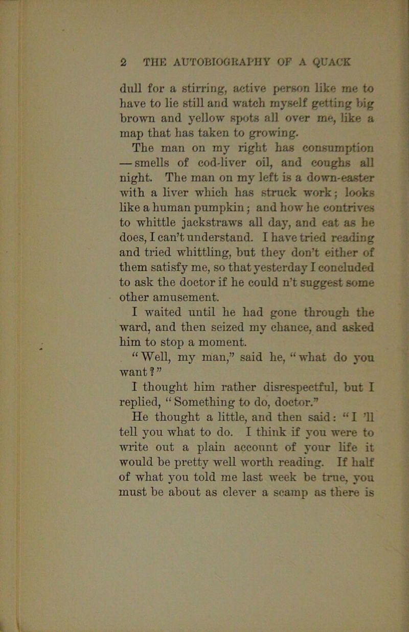 dull for a stirring, active person like me to have to lie still and watch myself getting big brown and yellow spots all over me, like a map that has taken to growing. The man on my right has consumption — smells of eod-liver oil, and coughs all night. The man on my left is a down-easter with a liver which has struck work; looks like a human pumpkin; and how he contrives to whittle jackstraws all day, and eat as he does, I can’t understand. I have tried reading and tried whittling, but they don’t either of them satisfy me, so that yesterday I concluded to ask the doctor if he could n’t suggest some other amusement. I waited until he had gone through the ward, and then seized my chance, and asked him to stop a moment. “Well, my man,” said he, “what do vou want?” I thought him rather disrespectful, but I replied, “ Something to do, doctor.” He thought a little, and then said: “I ’ll tell you what to do. I think if you were to write out a plain account of your life it would be pretty well worth reading. If half of what you told me last week be time, you must be about as clever a scamp as there is