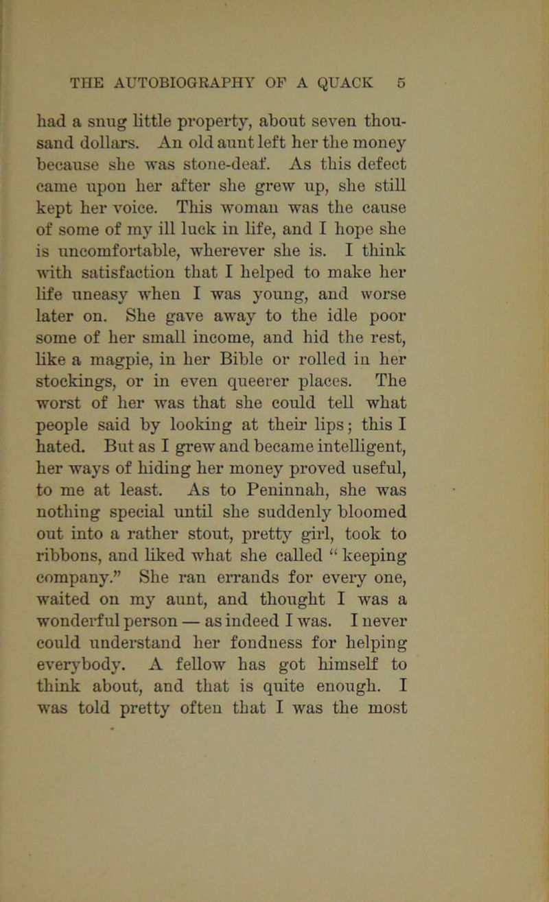 had a snug little property, about seven thou- sand dolhirs. An old aunt left her the money because she was stone-deaf. As this defect came iipon her after she grew up, she still kept her voice. This woman was the cause of some of my ill luck in life, and I hope she is uncomfortable, wherever she is. I think with satisfaction that I helped to make her life uneasy when I was young, and worse later on. She gave away to the idle poor some of her small income, and hid the rest, like a magpie, in her Bible or rolled in her stockings, or in even queerer places. The worst of her was that she could tell what people said by looking at their lips; this I hated. But as I grew and became intelligent, her ways of hiding her money proved useful, to me at least. As to Peninnah, she was nothing special until she suddenly bloomed out into a rather stout, pretty girl, took to ribbons, and liked what she called “ keeping company.” She ran errands for every one, waited on my aunt, and thought I was a wonderful person — as indeed I was. I never could understand her fondness for helping everybody. A fellow has got himself to think about, and that is quite enough. I was told pretty often that I was the most