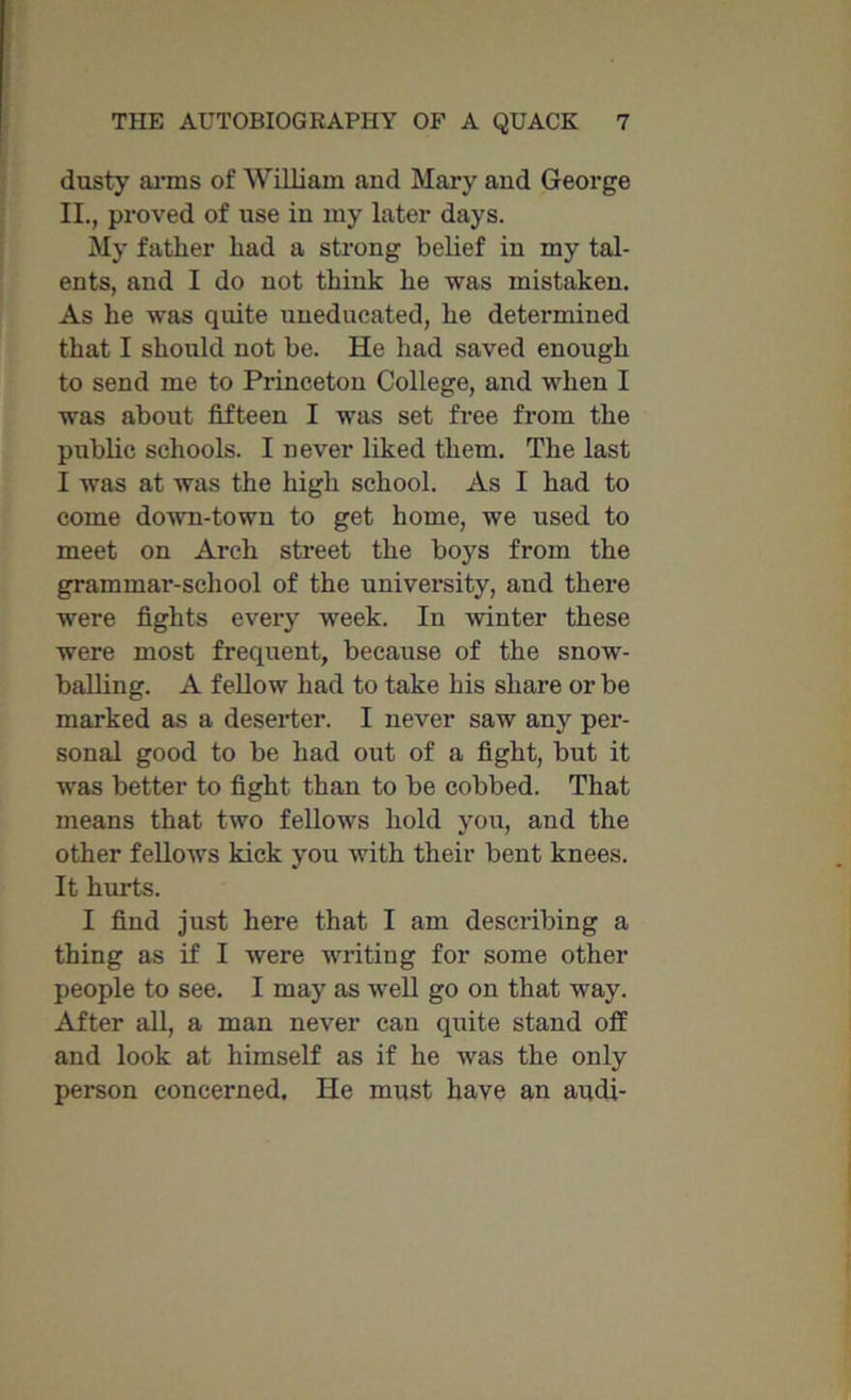 dusty arms of William and Mary and George II., proved of use in my later days. My father had a strong belief in my tal- ents, and I do not think he was mistaken. As he was quite uneducated, he determined that I should not be. He had saved enough to send me to Princeton College, and when I was about fifteen I was set free from the public schools. I never liked them. The last I was at was the high school. As I had to come down-town to get home, we used to meet on Arch street the boys from the grammar-school of the university, and there were fights every week. In winter these were most frequent, because of the snow- balling. A fellow had to take his share or be marked as a deserter. I never saw any per- sonal good to be had out of a fight, but it was better to fight than to be cobbed. That means that two fellows hold you, and the other fellows kick you with their bent knees. It hurts. I find just here that I am describing a thing as if I were writing for some other people to see. I may as well go on that way. After all, a man never can quite stand off and look at himself as if he was the only person concerned. lie must have an audi-