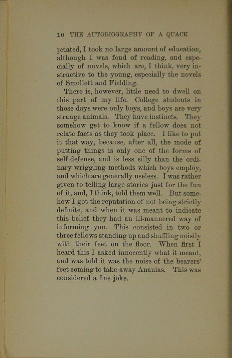 priated, I took no large amount of education, although I was fond of reading, and espe- cially of novels, which are, I think, very in- structive to the young, especially the novels of Smollett and Fielding. There is, however, little need to dwell on this part of my life. College students in those days were only boys, and boys are very' strange animals. They have instincts. They' somehow get to know if a fellow does not relate facts as they took place. I like to put it that way, because, after all, the mode of putting things is only one of the forms of self-defense, and is less silly than the ordi- nary wriggling methods which boys employ, and which are generally7 useless. I was rather given to telling large stories just for the fun of it, and, I think, told them well. But some- how I got the reputation of not being strictly definite, and when it was meant to indicate this belief they had an ill-mannered way of informing you. This consisted in two or three fellows standing up and shuffling noisily' with their feet on the floor. When first I heard this I asked innocently' what it meant, and was told it was the noise of the bearers feet coming to take away' Ananias. This was considered a fine joke.