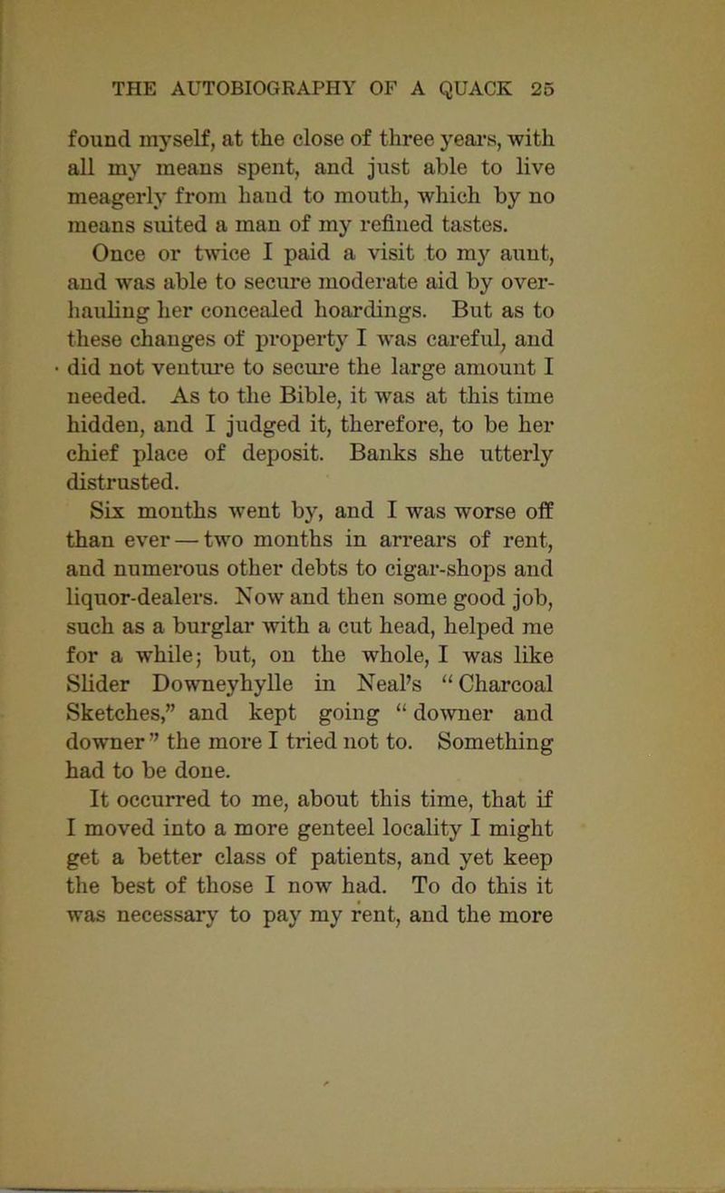 found myself, at the close of three years, with all my means spent, and just able to live meagerly from hand to mouth, which by no means suited a man of my refined tastes. Once or twice I paid a visit to my auut, and was able to secure moderate aid by over- hauling her concealed hoardings. But as to these chauges of property I was careful, and did not venture to secure the large amount I needed. As to the Bible, it was at this time hidden, and I judged it, therefore, to be her chief place of deposit. Banks she utterly distrusted. Six months went by, and I was worse off than ever — two months in arrears of rent, and numerous other debts to cigar-shops and liquor-dealers. Now and then some good job, such as a burglar with a cut head, helped me for a while; but, on the whole, I was like Slider Downeyhylle in Neal’s “ Charcoal Sketches,” and kept going “ downer and downer” the more I tried not to. Something had to be done. It occurred to me, about this time, that if I moved into a more genteel locality I might get a better class of patients, and yet keep the best of those I now had. To do this it was necessary to pay my rent, and the more