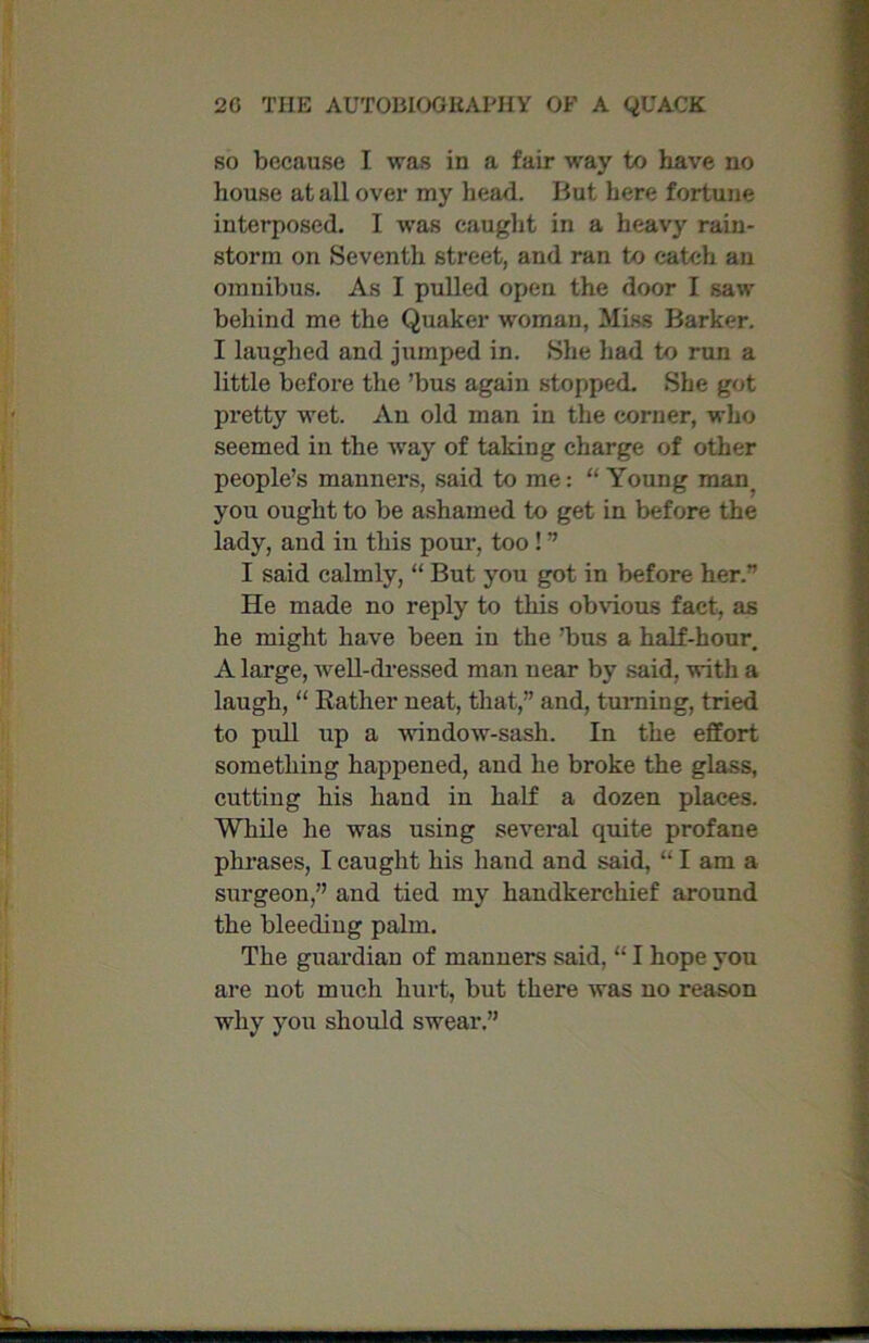 so because I was in a fair way to have no house at all over my head. But here fortune interposed. I was caught in a heavy rain- storm on Seventh street, and ran to catch an omnibus. As I pulled open the door I saw behind me the Quaker woman, Miss Barker. I laughed and jumped in. She had to run a little before the ’bus again stopped. She got pretty wet. An old man in the corner, who seemed in the way of taking charge of other people’s manners, said to me: “ Young man. you ought to be ashamed to get in before the lady, and in this pour, too ! ” I said calmly, “ But you got in before her.” He made no reply to this obvious fact, as he might have been in the ’bus a half-hour. A large, well-dressed man near by said, with a laugh, “ Rather neat, that,” and, turning, tried to pull up a window-sash. In the effort something happened, and he broke the glass, cutting his hand in half a dozen places. While he was using several quite profane phrases, I caught his hand and said, “ I am a surgeon,” and tied my handkerchief around the bleeding palm. The guardian of manners said, “ I hope you are not much hurt, but there was no reason why you should swear.”