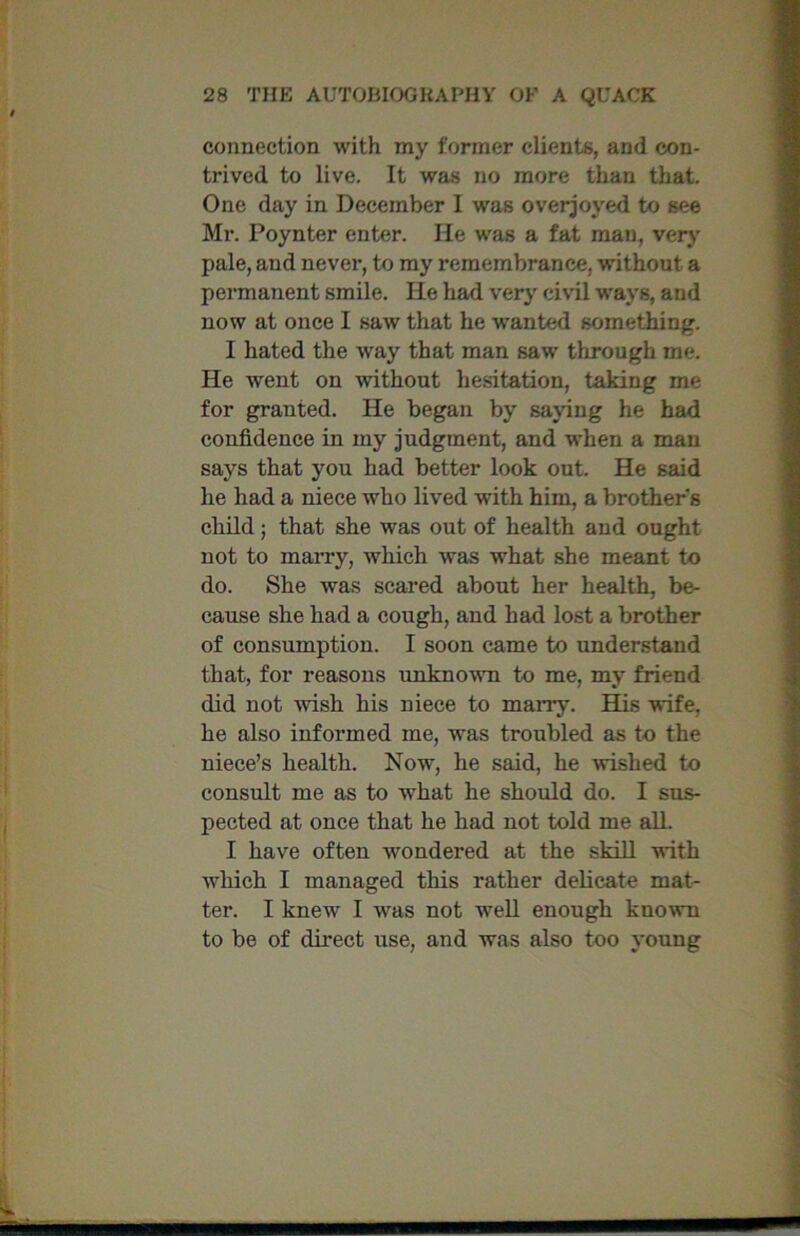 connection with my former clients, and con- trived to live. It was no more than that. One day in December I was overjoyed to see Mr. Poynter enter. He was a fat man, very pale, and never, to my remembrance, without a permanent smile. He had very civil ways, and now at once I saw that he wanted something. I hated the way that man saw through me. He went on without hesitation, taking me for granted. He began by saying he had confidence in my judgment, and when a man says that you had better look out. He said he had a niece who lived with him, a brothers child; that she was out of health and ought not to marry, which was what she meant to do. She was scared about her health, be- cause she had a cough, and had lost a brother of consumption. I soon came to understand that, for reasons unknown to me, my friend did not wish his niece to marry. His wife, he also informed me, was troubled as to the niece’s health. Now, he said, he wished to consult me as to what he should do. I sus- pected at once that he had not told me all. I have often wondered at the skill with which I managed this rather delicate mat- ter. I knew I was not well enough known to be of direct use, and was also too young