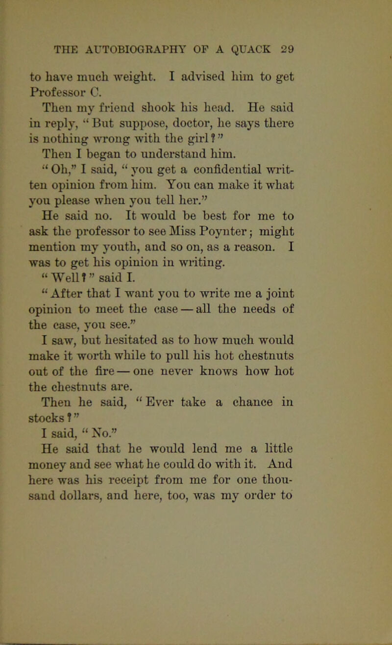 to have much weight. I advised him to get Professor 0. Then my friend shook his head. He said in reply, “ But suppose, doctor, he says there is nothing wrong with the girl ? ” Then I began to understand him. “ Oh,” I said, “ you get a confidential writ- ten opinion from him. You can make it what you please when you tell her.” He said no. It would be best for me to ask the professor to see Miss Poynter; might mention my youth, and so on, as a reason. I was to get his opinion in writing. “ Well! ” said I. “ After that I want you to write me a joint opinion to meet the case — all the needs of the case, you see.” I saw, but hesitated as to how much would make it worth while to pull his hot chestnuts out of the fire — one never knows how hot the chestnuts are. Then he said, “ Ever take a chance in stocks ? ” I said, “ No.” He said that he would lend me a little money and see what he could do with it. And here was his receipt from me for one thou- sand dollars, and here, too, was my order to
