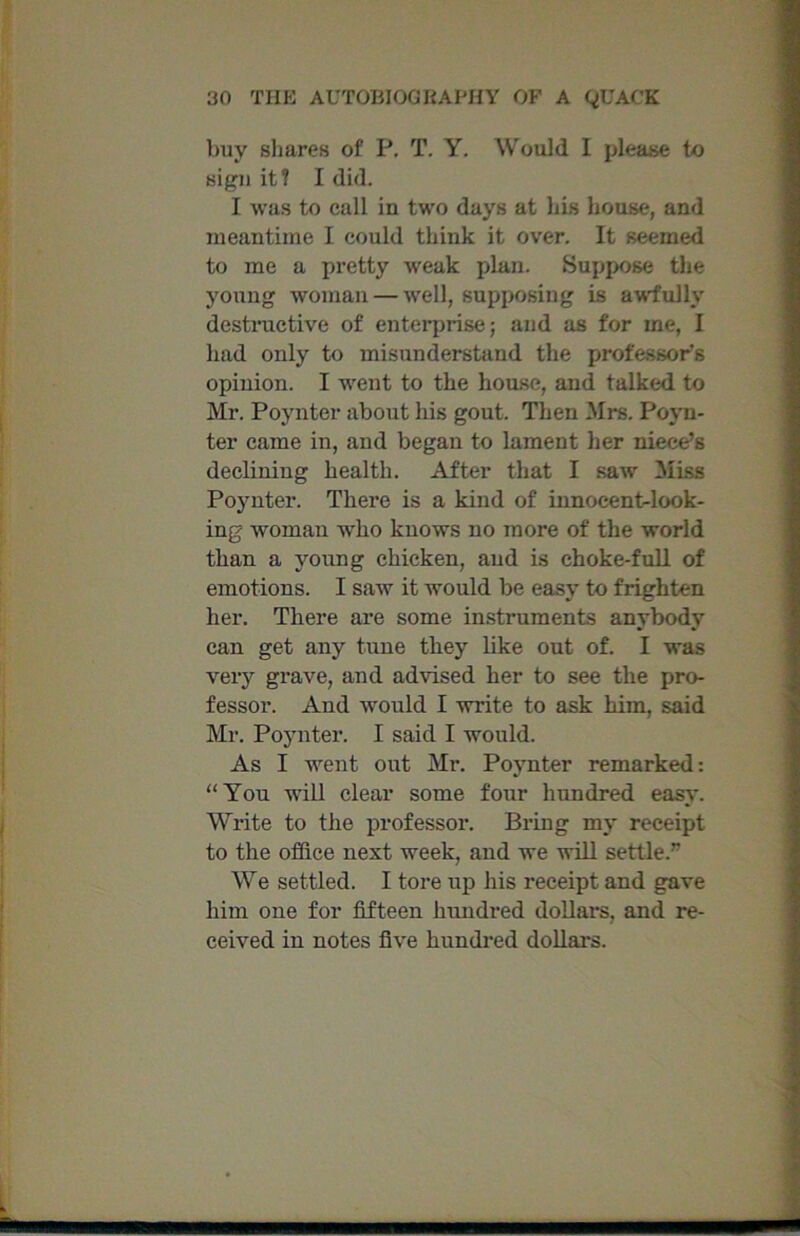 buy shares of P. T. Y. Would I please to sign it? I did. I was to call in two days at his house, and meantime I could think it over. It seemed to me a pretty weak plan. Suppose the young woman — well, supposing is awfully destructive of enterprise; and as for ine, I had only to misunderstand the professor's opinion. I went to the house, and talked to Mr. Poynter about his gout. Then Mrs. Povn- ter came in, and began to lament her niece’s declining health. After that I saw Miss Poynter. There is a kind of innocent-look- ing woman w'lio knows no more of the world than a young chicken, and is choke-full of emotions. I saw it would be easy to frighten her. There are some instruments anybody can get any tune they like out of. I was very grave, and advised her to see the pro- fessor. And would I write to ask him, said Mr. Poynter. I said I would. As I went out Mr. Poynter remarked: “You will clear some four hundred easy. Write to the professor. Bring my receipt to the office next week, and we will settle.” We settled. I tore up his receipt and gave him one for fifteen hundred dollars, and re- ceived in notes five hundred dollars.