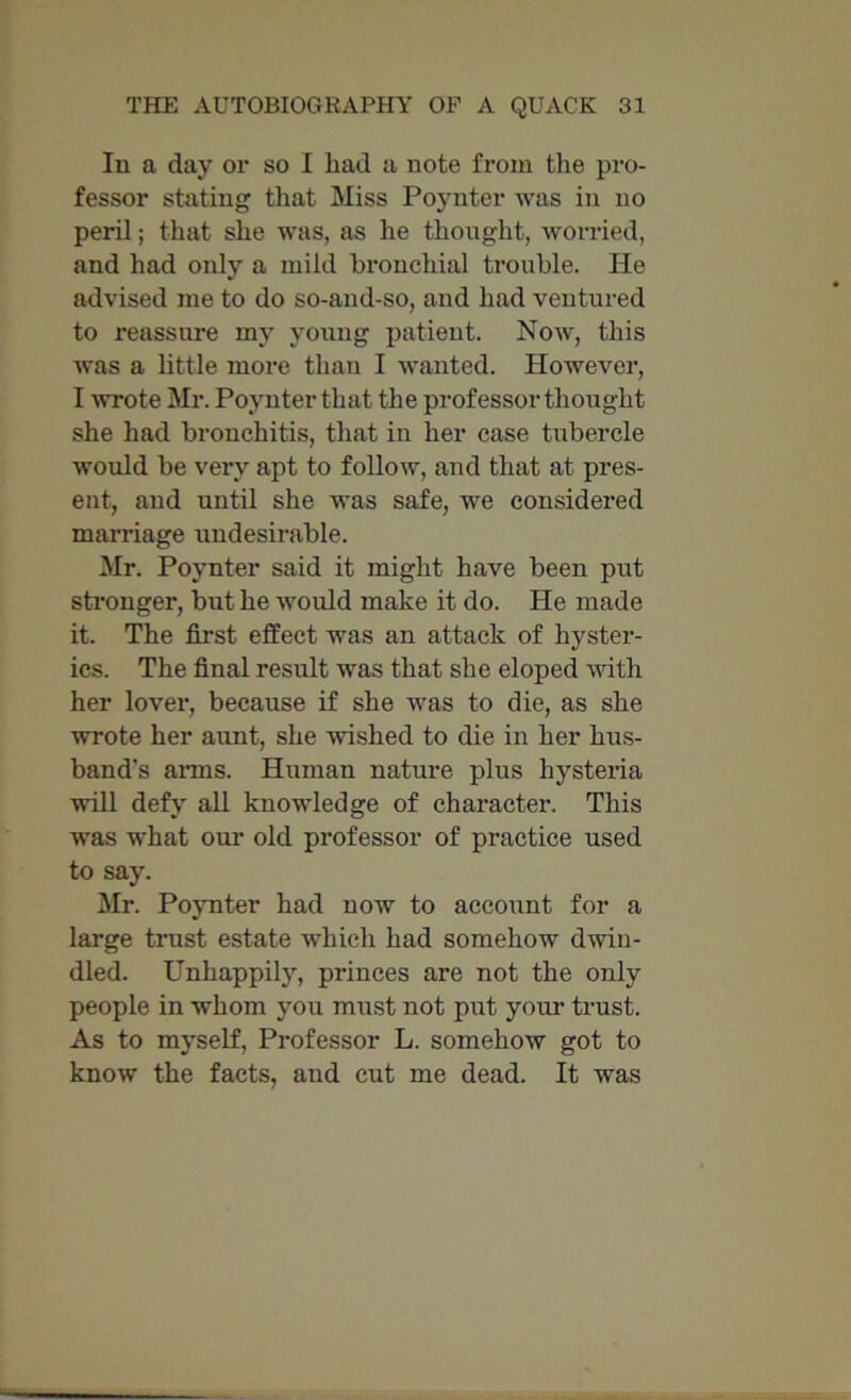 In a day or so I had a note from the pro- fessor stating that Miss Poynter was in no peril; that she was, as he thought, worried, and had only a mild bronchial trouble. He advised me to do so-and-so, and had ventured to reassure my young patient. Now, this was a little more than I wanted. However, I wrote Mr. Poynter that the professor thought she had bronchitis, that in her case tubercle would be very apt to follow, and that at pres- ent, and until she was safe, we considered marriage undesirable. Mr. Poynter said it might have been put stronger, but he would make it do. He made it. The first effect was an attack of hyster- ics. The final result was that she eloped with her lover, because if she was to die, as she wrote her aunt, she wished to die in her hus- band's arms. Human nature plus hysteria will defy all knowledge of character. This was what our old professor of practice used to say. Mr. Poynter had now to account for a large trust estate which had somehow dwin- dled. Unhappily, princes are not the only people in whom you must not put your trust. As to myself, Professor L. somehow got to know the facts, and cut me dead. It was