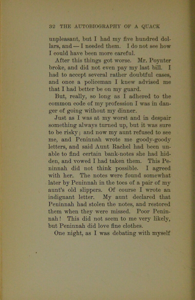 unpleasant, but I had my five hundred dol- lars, and— I needed them. I do not see how I could have been more careful. After this things got worse. Mr. Poynter broke, and did not even pay my last bilL I had to accept several rather doubtful cases, and once a policeman I knew advised me that I had better be on my guard. But, really, so long as I adhered to the common code of my profession I was in dan- ger of going without my dinner. Just as I was at my worst and in despair something always turned up, but it was sure to be risky; and now my aunt refused to see me, and Peninnah wrote me goody-goody letters, and said Aunt Rachel had been un- able to find certain bank-notes she had hid- den, and vowed I had taken them. This Pe- ninnah did not think possible. I agreed with her. The notes were found somewhat later by Peninnah in the toes of a pair of my aunt’s old slippers. Of course I wrote an indignant letter. My aunt declared that Peninnah had stolen the notes, and restored them when they were missed. Poor Penin- nah ! This did not seem to me very likely, but Peninnah did love fine clothes. One night, as I was debating with myself