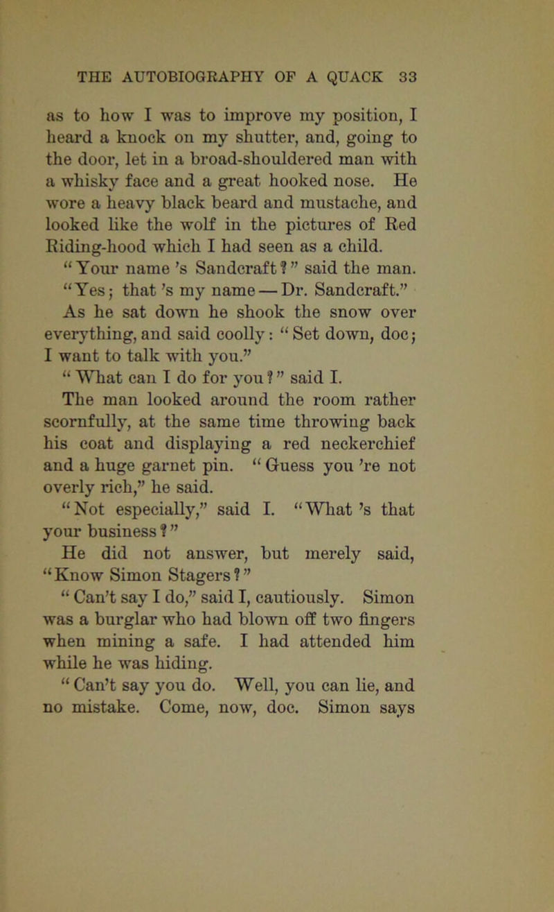 as to how I was to improve my position, I heal’d a knock on my shutter, and, going to the dooi’, let in a broad-shouldered man with a whisky face and a great hooked nose. He wore a heavy black beard and mustache, and looked like the wolf in the pictures of Red Riding-hood which I had seen as a child. “Your name’s Sandcraft?” said the man. “Yes; that’s my name — Dr. Sandcraft.” As he sat down he shook the snow over everything, and said coolly : “ Set down, doc; I want to talk with you.” “ What can I do for you ¥ ” said I. The man looked around the room rather scornfully, at the same time throwing back his coat and displaying a red neckerchief and a huge garnet pin. “ Guess you ’re not overly rich,” he said. “ Not especially,” said I. “ What’s that your business ¥ ” He did not answer, but merely said, “Know Simon Stagers?” “ Can’t say I do,” said I, cautiously. Simon was a burglar who had blown off two fingers when mining a safe. I had attended him while he was hiding. “ Can’t say you do. Well, you can lie, and no mistake. Come, now, doc. Simon says