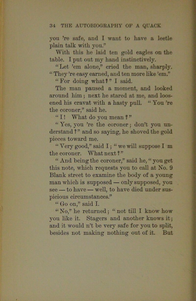 you ’re safe, and I want to have a leetle plain talk with you.” With this he laid ten gold eagles on the table. I put out my hand instinctively. “Let ’em alone,” cried the man, sharply. “ They ’re easy earned, and ten more like ’em.” “ For doing what ? ” I said. The man paused a moment, and looked around him ; next he stared at me, and loos- ened his cravat with a hasty pull. “ You ’re the coroner,” said he. “ I! Wliat do you mean ? ” “ Yes, you ’re the coroner; don’t you un- derstand ? ” and so saying, he shoved the gold pieces toward me. “ Very good,” said I; “we will suppose I m the coroner. What next ? ” “ And being the coroner,” said he, “ you get this note, which requests yrou to call at No. 9 Blank street to examine the body of a young man which is supposed — only supposed, you see — to have — well, to have died under sus- picious circumstances.” “ Go on,” said I. “No,” he returned; “not till I know how you like it. Stagers and another knows it; and it would n’t be very safe for you to split, besides not making nothing out of it. But