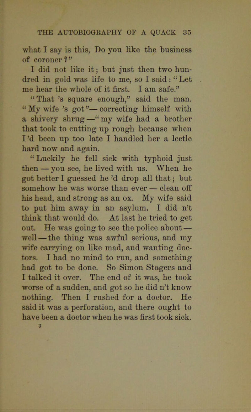 what I say is this, Do you like the business of coroner ? ” I did not like it; but just then two hun- dred in gold was life to me, so I said : “ Let me hear the whole of it first. I am safe.” “ That ’s square enough,” said the man. “ My wife’s got”—correcting himself with a shivery shrug —“ my -wife had a brother that took to cutting up rough because when Pd been up too late I handled her a leetle hard now and again. “ Luckily he fell sick with typhoid just then — you see, he lived with us. When he got better I guessed he’d drop all that; but somehow he was worse than ever — clean off his head, and strong as an ox. My wife said to put him away in an asylum. I did n’t think that would do. At last he tried to get out. He was going to see the police about — well — the thing was awful serious, and my ■wife carrying on like mad, and wanting doc- tors. I had no mind to run, and something had got to be done. So Simon Stagers and I talked it over. The end of it was, he took worse of a sudden, and got so he did n’t know nothing. Then I rushed for a doctor. He said it was a perforation, and there ought to have been a doctor when he was first took sick. 3