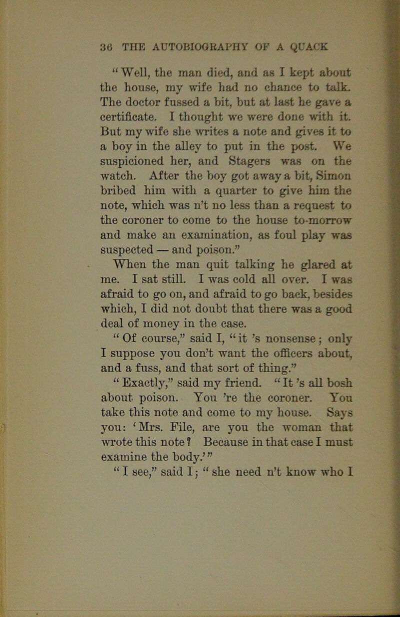 “Well, the man died, and as I kept about the house, my wife had no chance to talk. The doctor fussed a bit, but at last he gave a certificate. I thought we were done with it. But my wife she writes a note and gives it to a boy in the alley to put in the post. We suspicioned her, and Stagers was on the watch. After the boy got away a bit, Simon bribed him with a quarter to give him the note, which was n’t no less than a request to the coroner to come to the house to-morrow and make an examination, as foul play was suspected — and poison.” When the man quit talking he glared at me. I sat still. I was cold all over. I was afraid to go on, and afraid to go back, besides which, I did not doubt that there was a good deal of money in the case. “ Of course,” said I, “ it’s nonsense ; only I suppose you don’t want the officers about, and a fuss, and that sort of thing.” “ Exactly,” said my friend. “ It’s all bosh about, poison. You ’re the coroner. You take this note and come to my house. Says you: ‘ Mrs. File, are you the woman that wrote this note 1 Because in that case I must examine the body.’ ” “ I see,” said I; “ she need n’t know who I