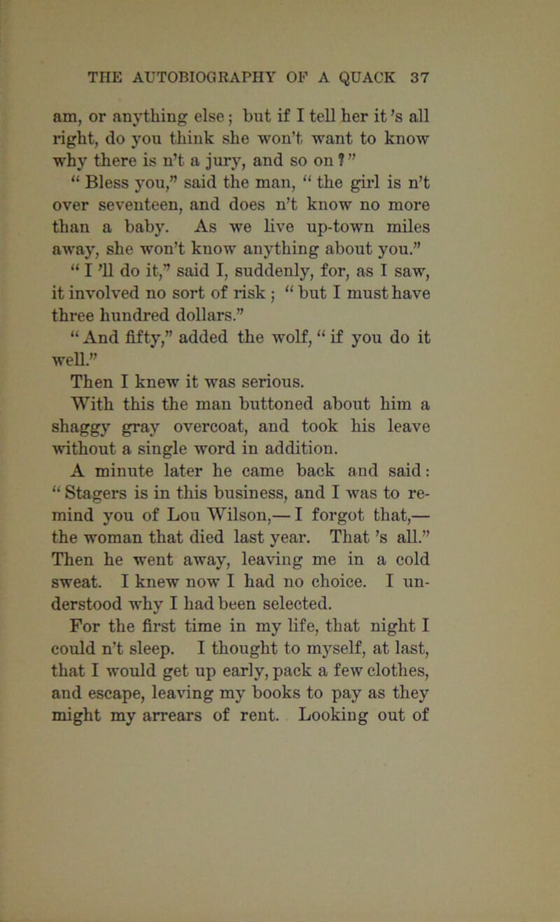 am, or anything else; bnt if I tell her it’s all right, do you think she won’t want to know why there is n’t a jury, and so on ? ” “ Bless you,” said the man, “ the girl is n’t over seventeen, and does n’t know no more than a baby. As we live up-town miles away, she won’t know anything about you.” “ I ’ll do it,” said I, suddenly, for, as I saw, it involved no sort of risk ; “ but I must have three hundred dollars.” “ And fifty,” added the wolf, “ if you do it well.” Then I knew it was serious. With this the man buttoned about him a shaggy gray overcoat, and took his leave without a single word in addition. A minute later he came back and said: “ Stagers is in this business, and I was to re- mind you of Lou Wilson,— I forgot that,— the woman that died last year. That’s all.” Then he went away, leaving me in a cold sweat. I knew now I had no choice. I un- derstood why I had been selected. For the first time in my life, that night I could n’t sleep. I thought to myself, at last, that I would get up early, pack a few clothes, and escape, leaving my books to pay as they might my arrears of rent. Looking out of