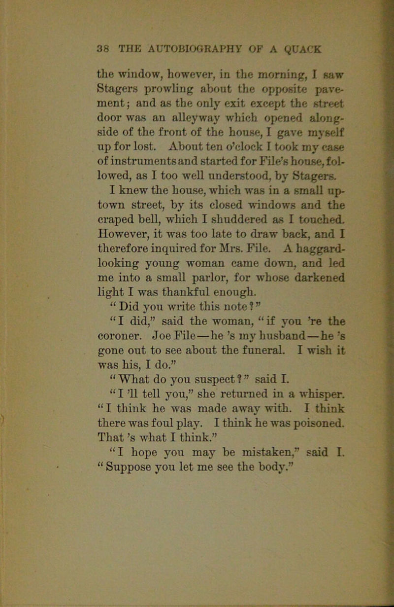 the window, however, in the morning, I saw Stagers prowling about the opposite pave- ment; and as the only exit except the street door was an alleyway which opened along- side of the front of the house, I gave myself up for lost. About ten o’clock I took my case of instniments and started for File’s house, fol- lowed, as I too well understood, by Stagers. I knew the house, w'hich was in a small up- town street, by its closed windows and the craped bell, which I shuddered as I touched. However, it was too late to draw back, and I therefore inquired for Mrs. File. A haggard- looking young woman came down, and led me into a small parlor, for whose darkened light I was thankful enough. “ Did you write this note ? ” “ I did,” said the woman, “ if you ’re the coroner. Joe File—he’s mjr husband—he’s gone out to see about the funeral. I wish it was his, I do.” “ What do you suspect ? ” said I. “ I ’ll tell you,” she returned in a whisper. “ I think he was made away -with. I think there was foul play. I think he was poisoned. That’s -what I think.” “I hope you may be mistaken,” said I. “ Suppose you let me see the body.”