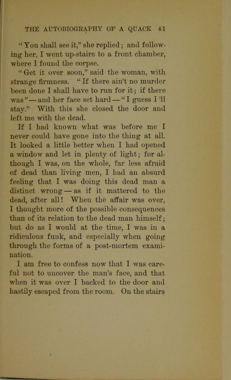 “ You shall see it,” she replied; and follow- ing her, I went up-stairs to a front chamber, where I found the corpse. “ Get it over soon,” said the woman, with strange firmuess. “ If there ain’t no murder been done I shall have to run for it; if there was”—and her face set hard — “I guess I ’ll stay.” With this she closed the door and left me with the dead. If I had known what was before me I never could have gone into the thing at all. It looked a little better when I had opened a window and let in plenty of light; for al- though I was, on the whole, far less afraid of dead than living men, I had an absurd feeling that I was doing this dead man a distinct wrong — as if it mattered to the dead, after all! When the affair was over, I thought more of the possible consequences than of its relation to the dead man himself; but do as I would at the time, I was in a ridiculous funk, and especially when going through the forms of a post-mortem exami- nation. I am free to confess now that I was care- ful not to uncover the man’s face, and that when it was over I backed to the door and hastily escaped from the room. On the stairs